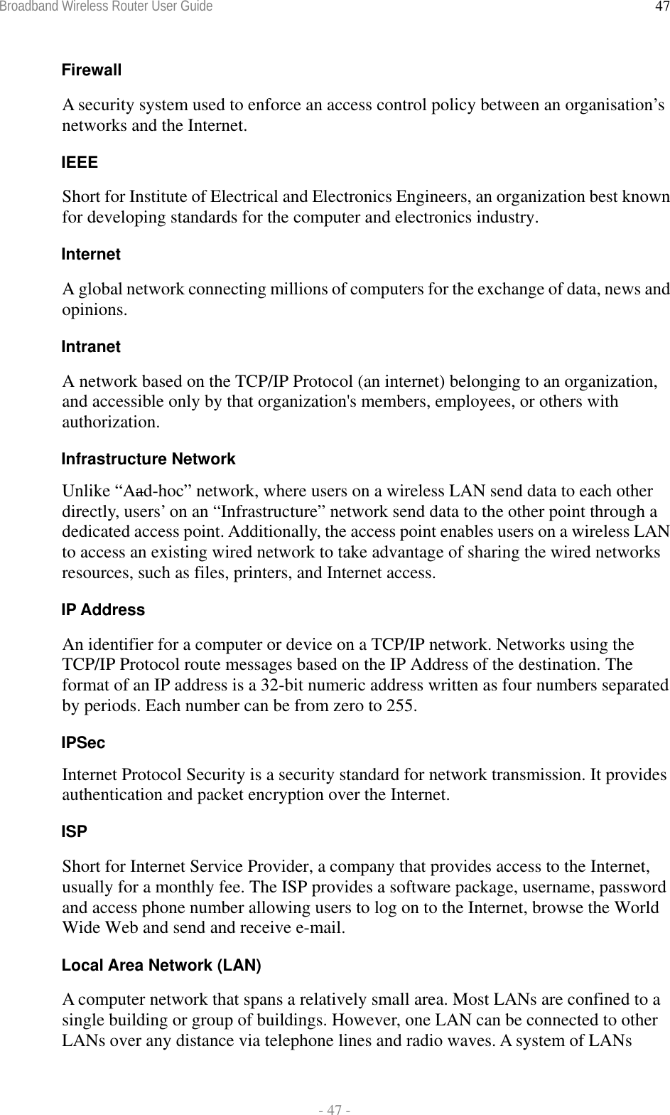 Broadband Wireless Router User Guide  - 47 - 47Firewall A security system used to enforce an access control policy between an organisation’s networks and the Internet. IEEE Short for Institute of Electrical and Electronics Engineers, an organization best known for developing standards for the computer and electronics industry. Internet A global network connecting millions of computers for the exchange of data, news and opinions. Intranet A network based on the TCP/IP Protocol (an internet) belonging to an organization, and accessible only by that organization&apos;s members, employees, or others with authorization. Infrastructure Network Unlike “Aad-hoc” network, where users on a wireless LAN send data to each other directly, users’ on an “Infrastructure” network send data to the other point through a dedicated access point. Additionally, the access point enables users on a wireless LAN to access an existing wired network to take advantage of sharing the wired networks resources, such as files, printers, and Internet access. IP Address An identifier for a computer or device on a TCP/IP network. Networks using the TCP/IP Protocol route messages based on the IP Address of the destination. The format of an IP address is a 32-bit numeric address written as four numbers separated by periods. Each number can be from zero to 255. IPSec Internet Protocol Security is a security standard for network transmission. It provides authentication and packet encryption over the Internet. ISP Short for Internet Service Provider, a company that provides access to the Internet, usually for a monthly fee. The ISP provides a software package, username, password and access phone number allowing users to log on to the Internet, browse the World Wide Web and send and receive e-mail. Local Area Network (LAN) A computer network that spans a relatively small area. Most LANs are confined to a single building or group of buildings. However, one LAN can be connected to other LANs over any distance via telephone lines and radio waves. A system of LANs 