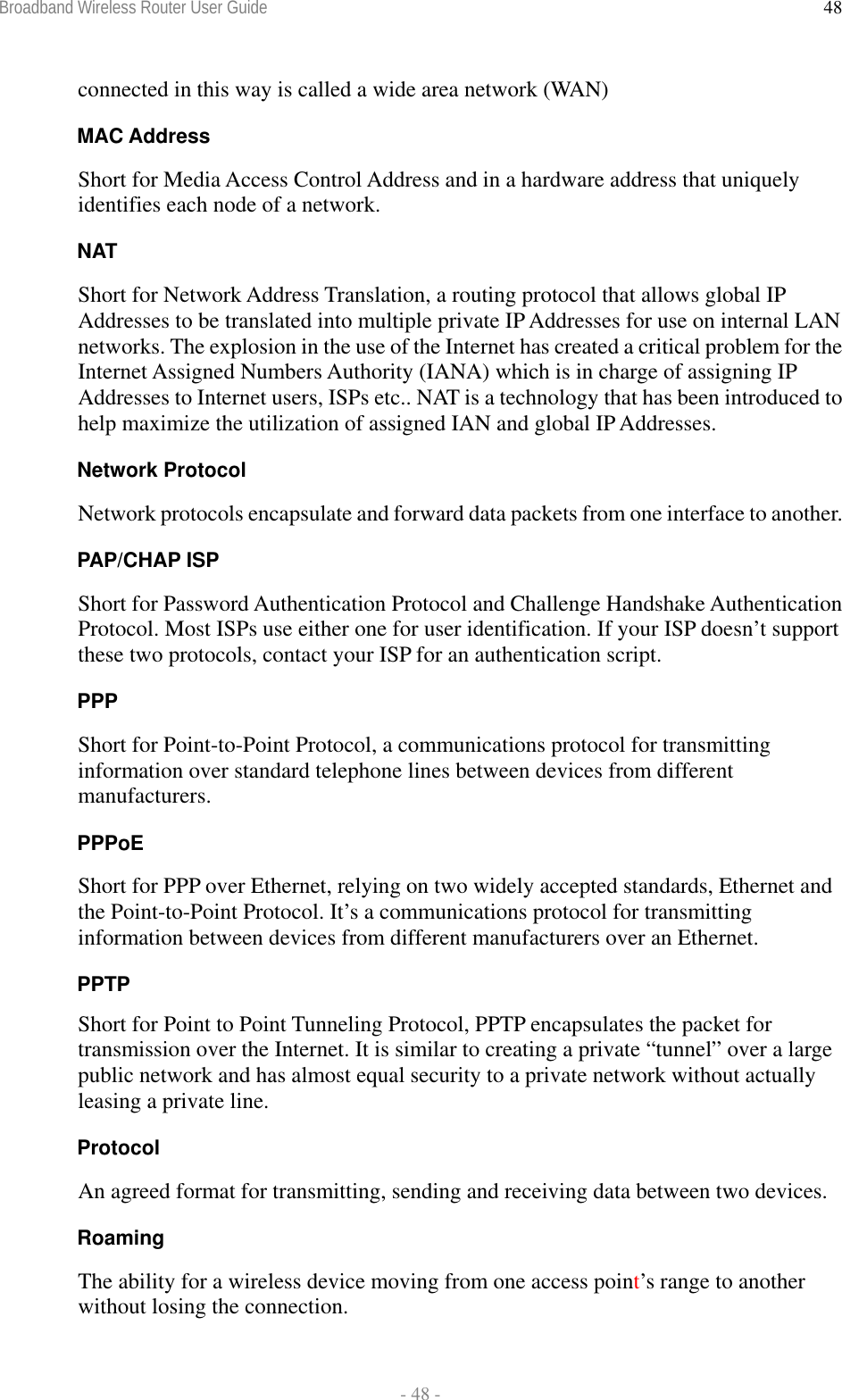 Broadband Wireless Router User Guide  - 48 - 48connected in this way is called a wide area network (WAN) MAC Address Short for Media Access Control Address and in a hardware address that uniquely identifies each node of a network. NAT Short for Network Address Translation, a routing protocol that allows global IP Addresses to be translated into multiple private IP Addresses for use on internal LAN networks. The explosion in the use of the Internet has created a critical problem for the Internet Assigned Numbers Authority (IANA) which is in charge of assigning IP Addresses to Internet users, ISPs etc.. NAT is a technology that has been introduced to help maximize the utilization of assigned IAN and global IP Addresses. Network Protocol Network protocols encapsulate and forward data packets from one interface to another. PAP/CHAP ISP Short for Password Authentication Protocol and Challenge Handshake Authentication Protocol. Most ISPs use either one for user identification. If your ISP doesn’t support these two protocols, contact your ISP for an authentication script.  PPP Short for Point-to-Point Protocol, a communications protocol for transmitting information over standard telephone lines between devices from different manufacturers. PPPoE Short for PPP over Ethernet, relying on two widely accepted standards, Ethernet and the Point-to-Point Protocol. It’s a communications protocol for transmitting information between devices from different manufacturers over an Ethernet. PPTP Short for Point to Point Tunneling Protocol, PPTP encapsulates the packet for transmission over the Internet. It is similar to creating a private “tunnel” over a large public network and has almost equal security to a private network without actually leasing a private line.  Protocol An agreed format for transmitting, sending and receiving data between two devices. Roaming The ability for a wireless device moving from one access point’s range to another without losing the connection. 