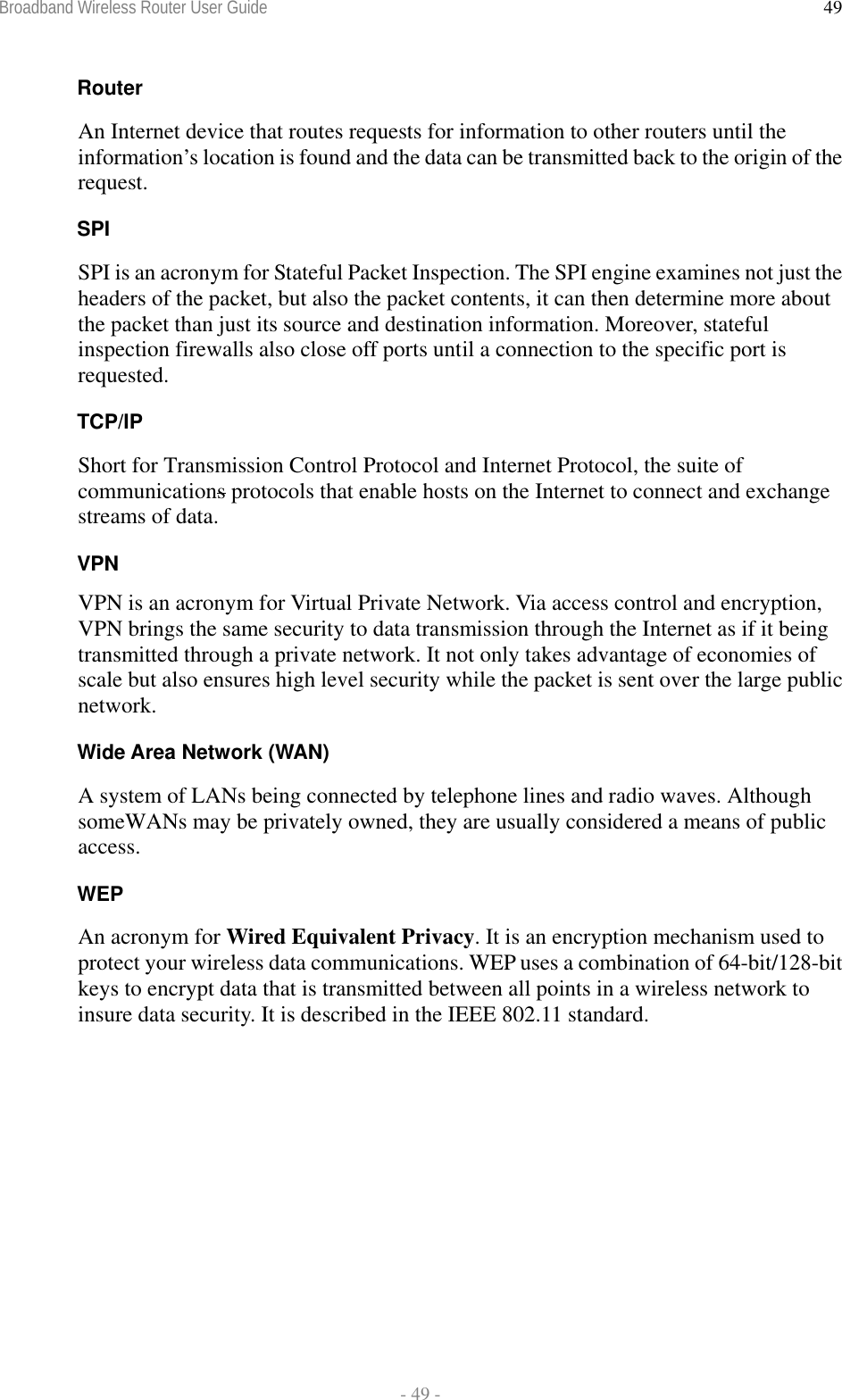 Broadband Wireless Router User Guide  - 49 - 49Router An Internet device that routes requests for information to other routers until the information’s location is found and the data can be transmitted back to the origin of the request. SPI SPI is an acronym for Stateful Packet Inspection. The SPI engine examines not just the headers of the packet, but also the packet contents, it can then determine more about the packet than just its source and destination information. Moreover, stateful inspection firewalls also close off ports until a connection to the specific port is requested. TCP/IP Short for Transmission Control Protocol and Internet Protocol, the suite of communications protocols that enable hosts on the Internet to connect and exchange streams of data. VPN VPN is an acronym for Virtual Private Network. Via access control and encryption, VPN brings the same security to data transmission through the Internet as if it being transmitted through a private network. It not only takes advantage of economies of scale but also ensures high level security while the packet is sent over the large public network. Wide Area Network (WAN) A system of LANs being connected by telephone lines and radio waves. Although someWANs may be privately owned, they are usually considered a means of public access. WEP An acronym for Wired Equivalent Privacy. It is an encryption mechanism used to protect your wireless data communications. WEP uses a combination of 64-bit/128-bit keys to encrypt data that is transmitted between all points in a wireless network to insure data security. It is described in the IEEE 802.11 standard.  