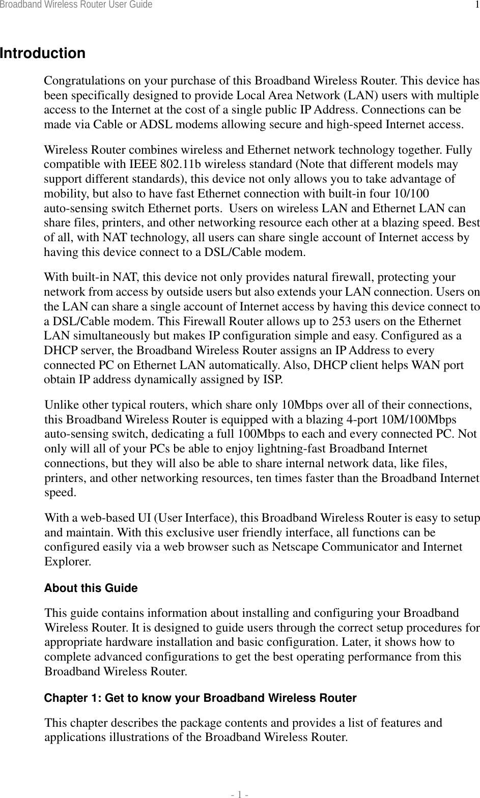 Broadband Wireless Router User Guide  - 1 - 1Introduction Congratulations on your purchase of this Broadband Wireless Router. This device has been specifically designed to provide Local Area Network (LAN) users with multiple access to the Internet at the cost of a single public IP Address. Connections can be made via Cable or ADSL modems allowing secure and high-speed Internet access.  Wireless Router combines wireless and Ethernet network technology together. Fully compatible with IEEE 802.11b wireless standard (Note that different models may support different standards), this device not only allows you to take advantage of mobility, but also to have fast Ethernet connection with built-in four 10/100 auto-sensing switch Ethernet ports.  Users on wireless LAN and Ethernet LAN can share files, printers, and other networking resource each other at a blazing speed. Best of all, with NAT technology, all users can share single account of Internet access by having this device connect to a DSL/Cable modem. With built-in NAT, this device not only provides natural firewall, protecting your network from access by outside users but also extends your LAN connection. Users on the LAN can share a single account of Internet access by having this device connect to a DSL/Cable modem. This Firewall Router allows up to 253 users on the Ethernet LAN simultaneously but makes IP configuration simple and easy. Configured as a DHCP server, the Broadband Wireless Router assigns an IP Address to every connected PC on Ethernet LAN automatically. Also, DHCP client helps WAN port obtain IP address dynamically assigned by ISP. Unlike other typical routers, which share only 10Mbps over all of their connections, this Broadband Wireless Router is equipped with a blazing 4-port 10M/100Mbps auto-sensing switch, dedicating a full 100Mbps to each and every connected PC. Not only will all of your PCs be able to enjoy lightning-fast Broadband Internet connections, but they will also be able to share internal network data, like files, printers, and other networking resources, ten times faster than the Broadband Internet speed. With a web-based UI (User Interface), this Broadband Wireless Router is easy to setup and maintain. With this exclusive user friendly interface, all functions can be configured easily via a web browser such as Netscape Communicator and Internet Explorer. About this Guide This guide contains information about installing and configuring your Broadband Wireless Router. It is designed to guide users through the correct setup procedures for appropriate hardware installation and basic configuration. Later, it shows how to complete advanced configurations to get the best operating performance from this Broadband Wireless Router. Chapter 1: Get to know your Broadband Wireless Router This chapter describes the package contents and provides a list of features and applications illustrations of the Broadband Wireless Router. 