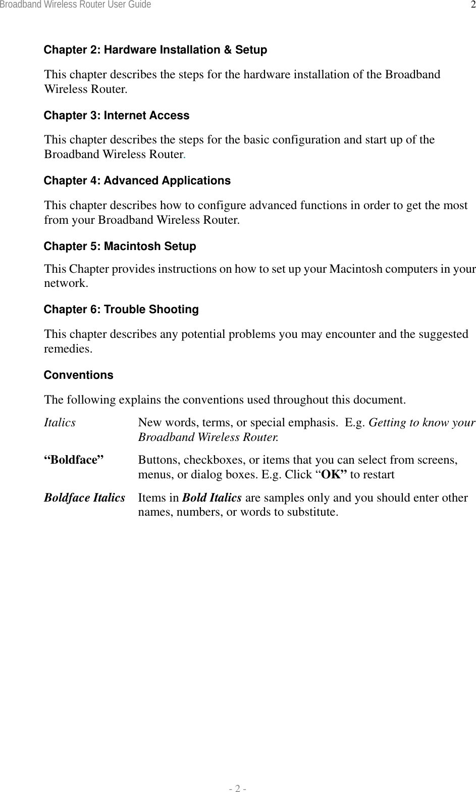 Broadband Wireless Router User Guide  - 2 - 2Chapter 2: Hardware Installation &amp; Setup This chapter describes the steps for the hardware installation of the Broadband Wireless Router. Chapter 3: Internet Access This chapter describes the steps for the basic configuration and start up of the Broadband Wireless Router. Chapter 4: Advanced Applications This chapter describes how to configure advanced functions in order to get the most from your Broadband Wireless Router. Chapter 5: Macintosh Setup This Chapter provides instructions on how to set up your Macintosh computers in your network. Chapter 6: Trouble Shooting This chapter describes any potential problems you may encounter and the suggested remedies. Conventions The following explains the conventions used throughout this document. Italics  New words, terms, or special emphasis.  E.g. Getting to know your Broadband Wireless Router. “Boldface”   Buttons, checkboxes, or items that you can select from screens, menus, or dialog boxes. E.g. Click “OK” to restart Boldface Italics  Items in Bold Italics are samples only and you should enter other names, numbers, or words to substitute. 