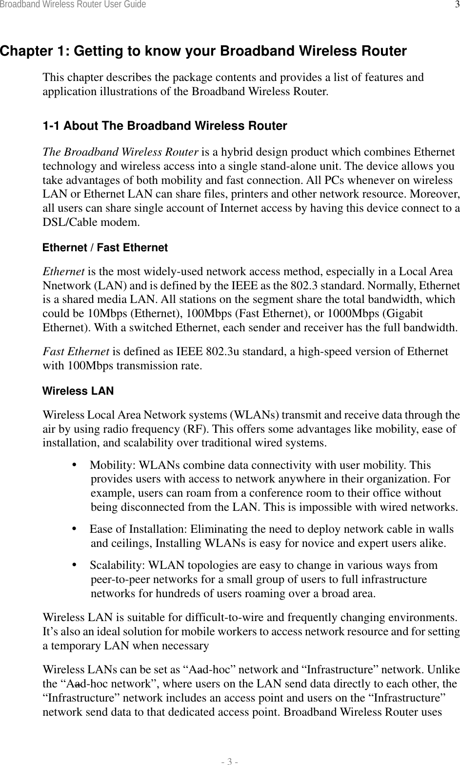 Broadband Wireless Router User Guide  - 3 - 3Chapter 1: Getting to know your Broadband Wireless Router This chapter describes the package contents and provides a list of features and application illustrations of the Broadband Wireless Router.  1-1 About The Broadband Wireless Router The Broadband Wireless Router is a hybrid design product which combines Ethernet technology and wireless access into a single stand-alone unit. The device allows you take advantages of both mobility and fast connection. All PCs whenever on wireless LAN or Ethernet LAN can share files, printers and other network resource. Moreover, all users can share single account of Internet access by having this device connect to a DSL/Cable modem. Ethernet / Fast Ethernet Ethernet is the most widely-used network access method, especially in a Local Area Nnetwork (LAN) and is defined by the IEEE as the 802.3 standard. Normally, Ethernet is a shared media LAN. All stations on the segment share the total bandwidth, which could be 10Mbps (Ethernet), 100Mbps (Fast Ethernet), or 1000Mbps (Gigabit Ethernet). With a switched Ethernet, each sender and receiver has the full bandwidth. Fast Ethernet is defined as IEEE 802.3u standard, a high-speed version of Ethernet with 100Mbps transmission rate. Wireless LAN Wireless Local Area Network systems (WLANs) transmit and receive data through the air by using radio frequency (RF). This offers some advantages like mobility, ease of installation, and scalability over traditional wired systems.  Mobility: WLANs combine data connectivity with user mobility. This provides users with access to network anywhere in their organization. For example, users can roam from a conference room to their office without being disconnected from the LAN. This is impossible with wired networks.  Ease of Installation: Eliminating the need to deploy network cable in walls and ceilings, Installing WLANs is easy for novice and expert users alike.  Scalability: WLAN topologies are easy to change in various ways from peer-to-peer networks for a small group of users to full infrastructure networks for hundreds of users roaming over a broad area. Wireless LAN is suitable for difficult-to-wire and frequently changing environments. It’s also an ideal solution for mobile workers to access network resource and for setting a temporary LAN when necessary Wireless LANs can be set as “Aad-hoc” network and “Infrastructure” network. Unlike the “Aad-hoc network”, where users on the LAN send data directly to each other, the “Infrastructure” network includes an access point and users on the “Infrastructure” network send data to that dedicated access point. Broadband Wireless Router uses 