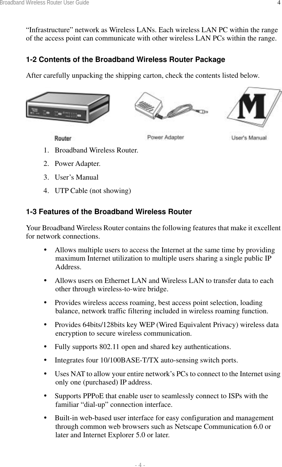 Broadband Wireless Router User Guide  - 4 - 4“Infrastructure” network as Wireless LANs. Each wireless LAN PC within the range of the access point can communicate with other wireless LAN PCs within the range.  1-2 Contents of the Broadband Wireless Router Package After carefully unpacking the shipping carton, check the contents listed below.   1. Broadband Wireless Router. 2. Power Adapter. 3. User’s Manual 4.  UTP Cable (not showing)  1-3 Features of the Broadband Wireless Router Your Broadband Wireless Router contains the following features that make it excellent for network connections.  Allows multiple users to access the Internet at the same time by providing maximum Internet utilization to multiple users sharing a single public IP Address.  Allows users on Ethernet LAN and Wireless LAN to transfer data to each other through wireless-to-wire bridge.  Provides wireless access roaming, best access point selection, loading balance, network traffic filtering included in wireless roaming function.  Provides 64bits/128bits key WEP (Wired Equivalent Privacy) wireless data encryption to secure wireless communication.  Fully supports 802.11 open and shared key authentications.  Integrates four 10/100BASE-T/TX auto-sensing switch ports.  Uses NAT to allow your entire network’s PCs to connect to the Internet using only one (purchased) IP address.  Supports PPPoE that enable user to seamlessly connect to ISPs with the familiar “dial-up” connection interface.  Built-in web-based user interface for easy configuration and management through common web browsers such as Netscape Communication 6.0 or later and Internet Explorer 5.0 or later. 