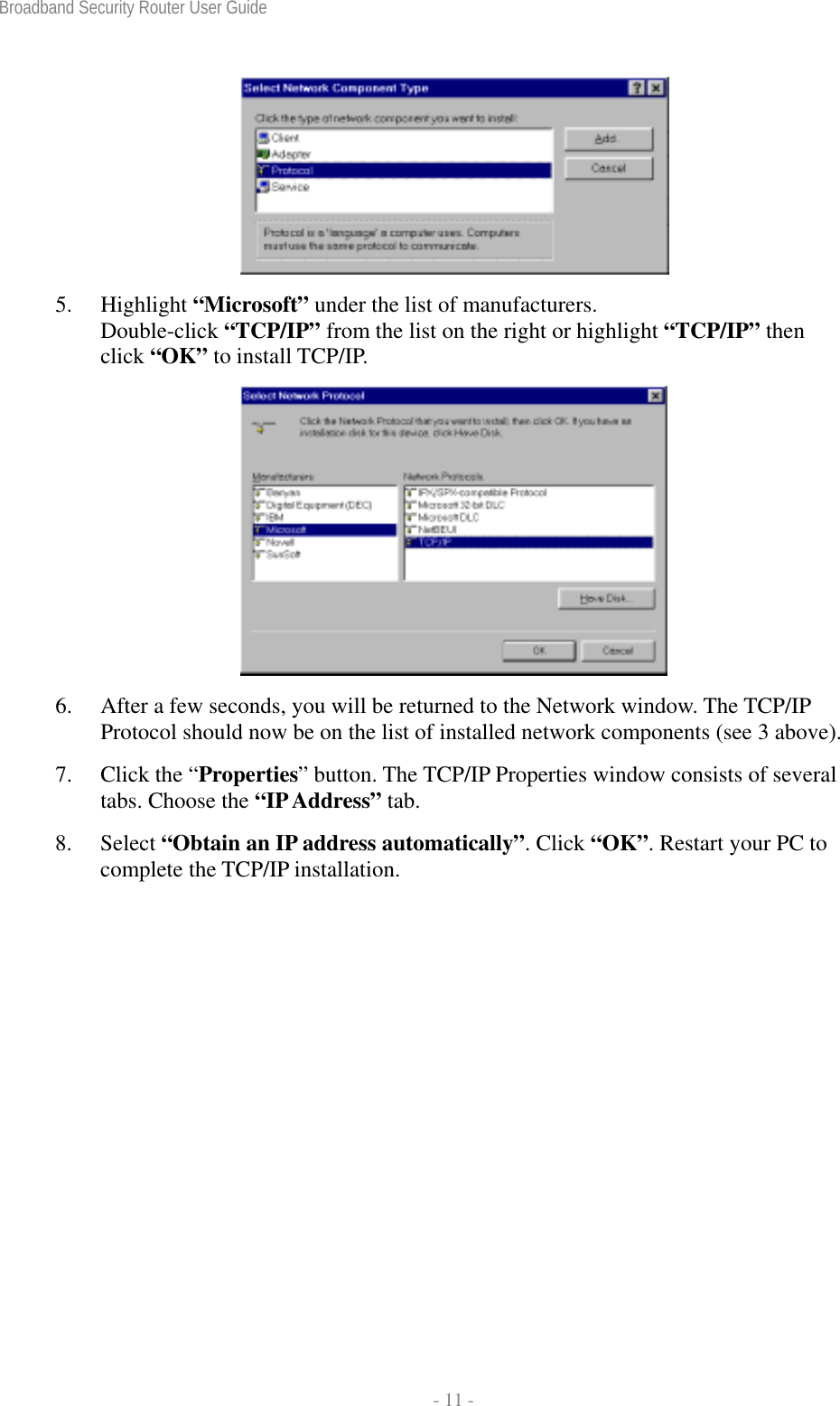 Broadband Security Router User Guide  - 11 -  5. Highlight “Microsoft” under the list of manufacturers.   Double-click “TCP/IP” from the list on the right or highlight “TCP/IP” then click “OK” to install TCP/IP.  6. After a few seconds, you will be returned to the Network window. The TCP/IP Protocol should now be on the list of installed network components (see 3 above).   7. Click the “Properties” button. The TCP/IP Properties window consists of several tabs. Choose the “IP Address” tab. 8. Select “Obtain an IP address automatically”. Click “OK”. Restart your PC to complete the TCP/IP installation.   