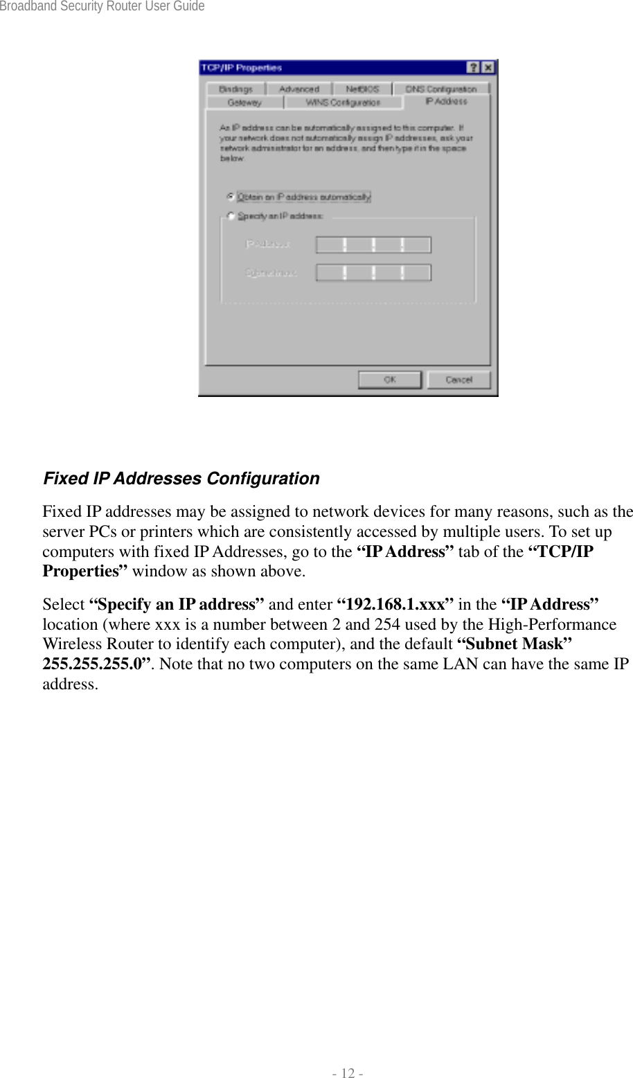 Broadband Security Router User Guide  - 12 -   Fixed IP Addresses Configuration Fixed IP addresses may be assigned to network devices for many reasons, such as the server PCs or printers which are consistently accessed by multiple users. To set up computers with fixed IP Addresses, go to the “IP Address” tab of the “TCP/IP Properties” window as shown above.   Select “Specify an IP address” and enter “192.168.1.xxx” in the “IP Address” location (where xxx is a number between 2 and 254 used by the High-Performance Wireless Router to identify each computer), and the default “Subnet Mask” 255.255.255.0”. Note that no two computers on the same LAN can have the same IP address. 