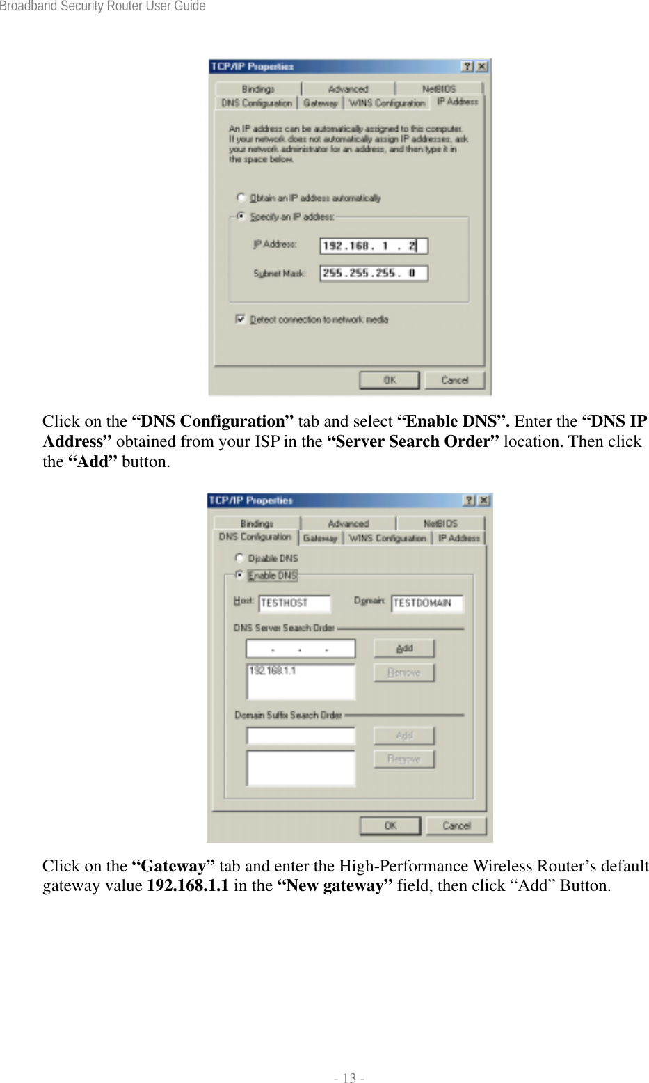 Broadband Security Router User Guide  - 13 -  Click on the “DNS Configuration” tab and select “Enable DNS”. Enter the “DNS IP Address” obtained from your ISP in the “Server Search Order” location. Then click the “Add” button.   Click on the “Gateway” tab and enter the High-Performance Wireless Router’s default gateway value 192.168.1.1 in the “New gateway” field, then click “Add” Button. 