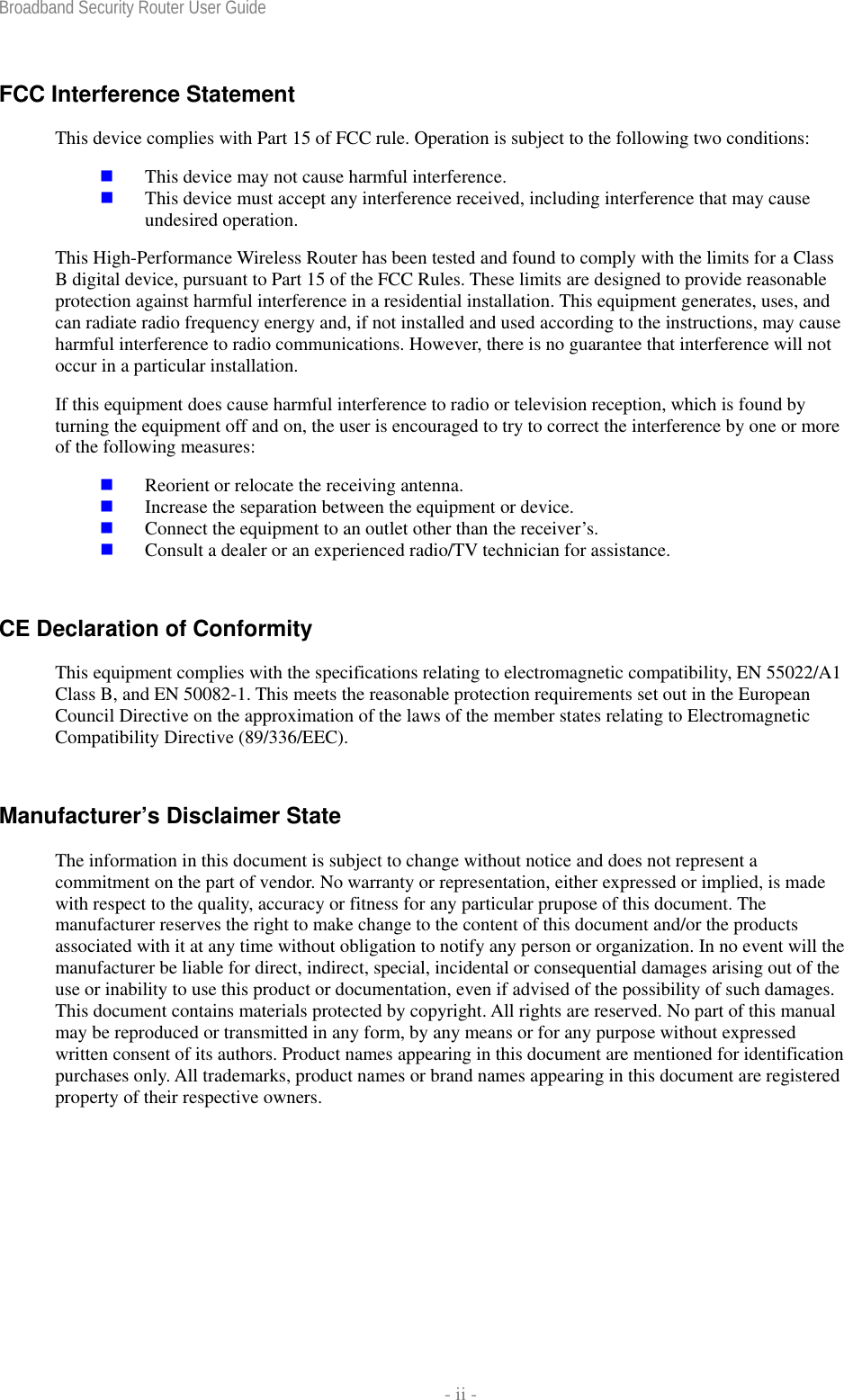 Broadband Security Router User Guide    - ii - FCC Interference Statement This device complies with Part 15 of FCC rule. Operation is subject to the following two conditions:  This device may not cause harmful interference.  This device must accept any interference received, including interference that may cause undesired operation. This High-Performance Wireless Router has been tested and found to comply with the limits for a Class B digital device, pursuant to Part 15 of the FCC Rules. These limits are designed to provide reasonable protection against harmful interference in a residential installation. This equipment generates, uses, and can radiate radio frequency energy and, if not installed and used according to the instructions, may cause harmful interference to radio communications. However, there is no guarantee that interference will not occur in a particular installation. If this equipment does cause harmful interference to radio or television reception, which is found by turning the equipment off and on, the user is encouraged to try to correct the interference by one or more of the following measures:  Reorient or relocate the receiving antenna.  Increase the separation between the equipment or device.  Connect the equipment to an outlet other than the receiver’s.  Consult a dealer or an experienced radio/TV technician for assistance. CE Declaration of Conformity This equipment complies with the specifications relating to electromagnetic compatibility, EN 55022/A1 Class B, and EN 50082-1. This meets the reasonable protection requirements set out in the European Council Directive on the approximation of the laws of the member states relating to Electromagnetic Compatibility Directive (89/336/EEC). Manufacturer’s Disclaimer State The information in this document is subject to change without notice and does not represent a commitment on the part of vendor. No warranty or representation, either expressed or implied, is made with respect to the quality, accuracy or fitness for any particular prupose of this document. The manufacturer reserves the right to make change to the content of this document and/or the products associated with it at any time without obligation to notify any person or organization. In no event will the manufacturer be liable for direct, indirect, special, incidental or consequential damages arising out of the use or inability to use this product or documentation, even if advised of the possibility of such damages. This document contains materials protected by copyright. All rights are reserved. No part of this manual may be reproduced or transmitted in any form, by any means or for any purpose without expressed written consent of its authors. Product names appearing in this document are mentioned for identification purchases only. All trademarks, product names or brand names appearing in this document are registered property of their respective owners. 