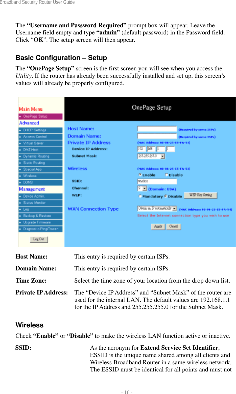 Broadband Security Router User Guide  - 16 - The “Username and Password Required” prompt box will appear. Leave the Username field empty and type “admin” (default password) in the Password field. Click “OK”. The setup screen will then appear. Basic Configuration – Setup The “OnePage Setup” screen is the first screen you will see when you access the Utility. If the router has already been successfully installed and set up, this screen’s values will already be properly configured.  Host Name:  This entry is required by certain ISPs. Domain Name:  This entry is required by certain ISPs. Time Zone:    Select the time zone of your location from the drop down list.  Private IP Address:   The “Device IP Address” and “Subnet Mask” of the router are used for the internal LAN. The default values are 192.168.1.1 for the IP Address and 255.255.255.0 for the Subnet Mask. Wireless Check “Enable” or “Disable” to make the wireless LAN function active or inactive. SSID:  As the acronym for Extend Service Set Identifier, ESSID is the unique name shared among all clients and Wireless Broadband Router in a same wireless network. The ESSID must be identical for all points and must not 