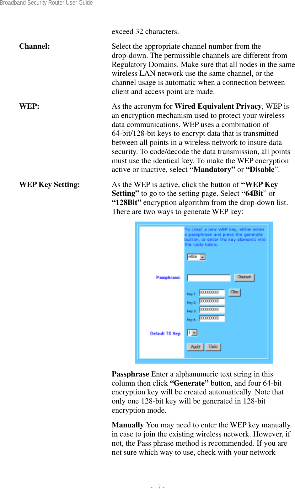 Broadband Security Router User Guide  - 17 - exceed 32 characters. Channel:  Select the appropriate channel number from the drop-down. The permissible channels are different from Regulatory Domains. Make sure that all nodes in the same wireless LAN network use the same channel, or the channel usage is automatic when a connection between client and access point are made. WEP:  As the acronym for Wired Equivalent Privacy, WEP is an encryption mechanism used to protect your wireless data communications. WEP uses a combination of 64-bit/128-bit keys to encrypt data that is transmitted between all points in a wireless network to insure data security. To code/decode the data transmission, all points must use the identical key. To make the WEP encryption active or inactive, select “Mandatory” or “Disable”. WEP Key Setting:  As the WEP is active, click the button of “WEP Key Setting” to go to the setting page. Select “64Bit” or “128Bit” encryption algorithm from the drop-down list. There are two ways to generate WEP key:  Passphrase Enter a alphanumeric text string in this column then click “Generate” button, and four 64-bit encryption key will be created automatically. Note that only one 128-bit key will be generated in 128-bit encryption mode. Manually You may need to enter the WEP key manually in case to join the existing wireless network. However, if not, the Pass phrase method is recommended. If you are not sure which way to use, check with your network 