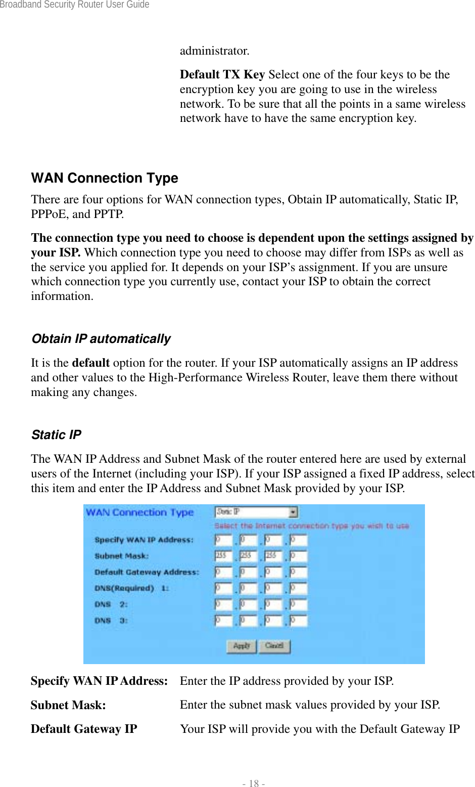 Broadband Security Router User Guide  - 18 - administrator. Default TX Key Select one of the four keys to be the encryption key you are going to use in the wireless network. To be sure that all the points in a same wireless network have to have the same encryption key.  WAN Connection Type There are four options for WAN connection types, Obtain IP automatically, Static IP, PPPoE, and PPTP.   The connection type you need to choose is dependent upon the settings assigned by your ISP. Which connection type you need to choose may differ from ISPs as well as the service you applied for. It depends on your ISP’s assignment. If you are unsure which connection type you currently use, contact your ISP to obtain the correct information. Obtain IP automatically   It is the default option for the router. If your ISP automatically assigns an IP address and other values to the High-Performance Wireless Router, leave them there without making any changes. Static IP The WAN IP Address and Subnet Mask of the router entered here are used by external users of the Internet (including your ISP). If your ISP assigned a fixed IP address, select this item and enter the IP Address and Subnet Mask provided by your ISP.  Specify WAN IP Address:  Enter the IP address provided by your ISP. Subnet Mask:  Enter the subnet mask values provided by your ISP. Default Gateway IP  Your ISP will provide you with the Default Gateway IP 