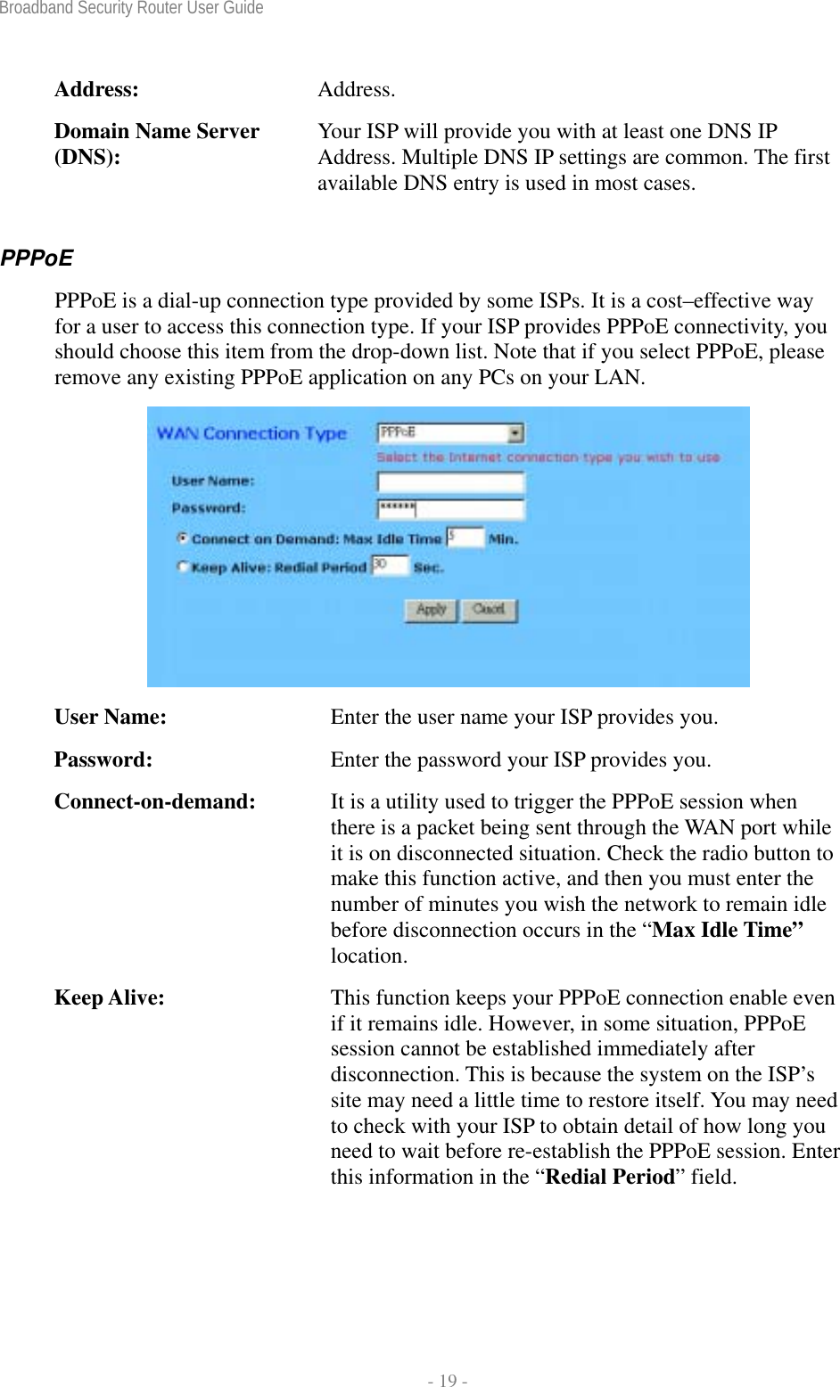 Broadband Security Router User Guide  - 19 - Address:  Address. Domain Name Server (DNS):  Your ISP will provide you with at least one DNS IP Address. Multiple DNS IP settings are common. The first available DNS entry is used in most cases. PPPoE  PPPoE is a dial-up connection type provided by some ISPs. It is a cost–effective way for a user to access this connection type. If your ISP provides PPPoE connectivity, you should choose this item from the drop-down list. Note that if you select PPPoE, please remove any existing PPPoE application on any PCs on your LAN.  User Name:  Enter the user name your ISP provides you. Password:  Enter the password your ISP provides you. Connect-on-demand:  It is a utility used to trigger the PPPoE session when there is a packet being sent through the WAN port while it is on disconnected situation. Check the radio button to make this function active, and then you must enter the number of minutes you wish the network to remain idle before disconnection occurs in the “Max Idle Time” location. Keep Alive:  This function keeps your PPPoE connection enable even if it remains idle. However, in some situation, PPPoE session cannot be established immediately after disconnection. This is because the system on the ISP’s site may need a little time to restore itself. You may need to check with your ISP to obtain detail of how long you need to wait before re-establish the PPPoE session. Enter this information in the “Redial Period” field.  