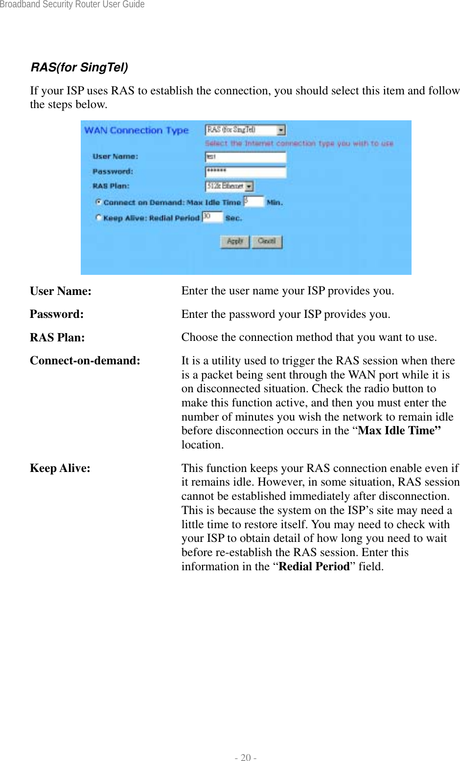 Broadband Security Router User Guide  - 20 - RAS(for SingTel) If your ISP uses RAS to establish the connection, you should select this item and follow the steps below.  User Name:  Enter the user name your ISP provides you. Password:  Enter the password your ISP provides you. RAS Plan:  Choose the connection method that you want to use. Connect-on-demand:  It is a utility used to trigger the RAS session when there is a packet being sent through the WAN port while it is on disconnected situation. Check the radio button to make this function active, and then you must enter the number of minutes you wish the network to remain idle before disconnection occurs in the “Max Idle Time” location. Keep Alive:  This function keeps your RAS connection enable even if it remains idle. However, in some situation, RAS session cannot be established immediately after disconnection. This is because the system on the ISP’s site may need a little time to restore itself. You may need to check with your ISP to obtain detail of how long you need to wait before re-establish the RAS session. Enter this information in the “Redial Period” field.  