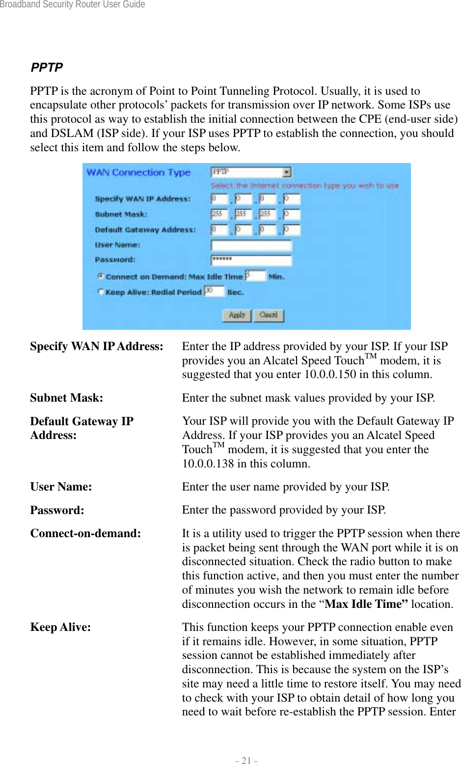 Broadband Security Router User Guide  - 21 - PPTP PPTP is the acronym of Point to Point Tunneling Protocol. Usually, it is used to encapsulate other protocols’ packets for transmission over IP network. Some ISPs use this protocol as way to establish the initial connection between the CPE (end-user side) and DSLAM (ISP side). If your ISP uses PPTP to establish the connection, you should select this item and follow the steps below.  Specify WAN IP Address:  Enter the IP address provided by your ISP. If your ISP provides you an Alcatel Speed TouchTM modem, it is suggested that you enter 10.0.0.150 in this column. Subnet Mask:  Enter the subnet mask values provided by your ISP. Default Gateway IP Address:  Your ISP will provide you with the Default Gateway IP Address. If your ISP provides you an Alcatel Speed TouchTM modem, it is suggested that you enter the 10.0.0.138 in this column. User Name:  Enter the user name provided by your ISP. Password:  Enter the password provided by your ISP. Connect-on-demand:  It is a utility used to trigger the PPTP session when there is packet being sent through the WAN port while it is on disconnected situation. Check the radio button to make this function active, and then you must enter the number of minutes you wish the network to remain idle before disconnection occurs in the “Max Idle Time” location. Keep Alive:  This function keeps your PPTP connection enable even if it remains idle. However, in some situation, PPTP session cannot be established immediately after disconnection. This is because the system on the ISP’s site may need a little time to restore itself. You may need to check with your ISP to obtain detail of how long you need to wait before re-establish the PPTP session. Enter 