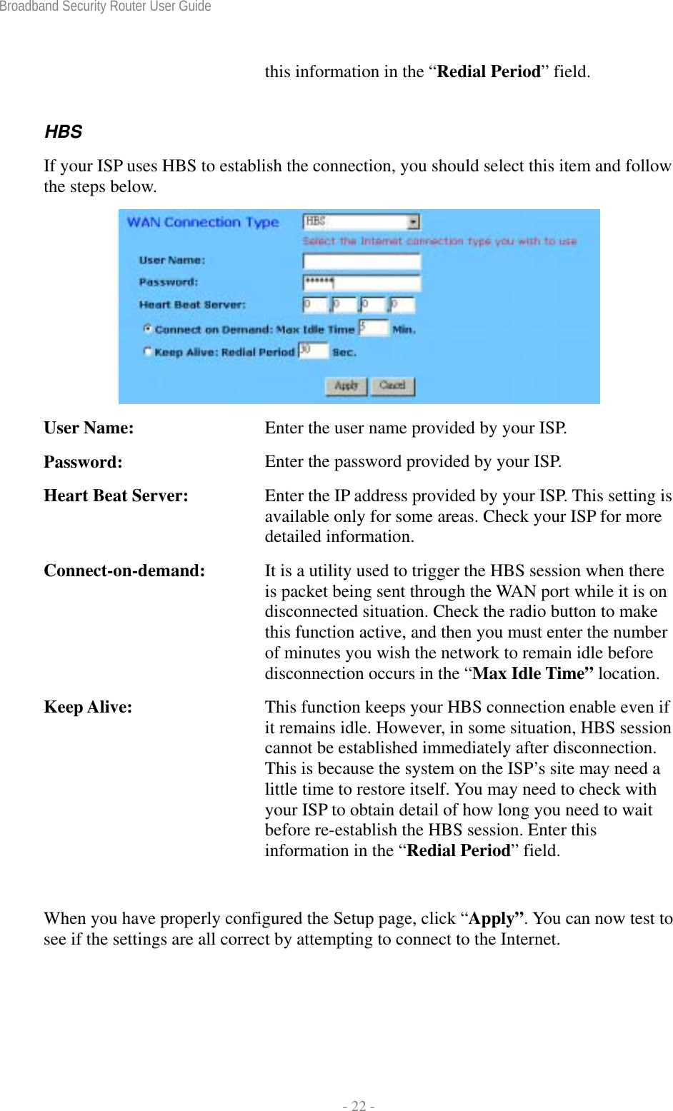 Broadband Security Router User Guide  - 22 - this information in the “Redial Period” field. HBS If your ISP uses HBS to establish the connection, you should select this item and follow the steps below.  User Name:  Enter the user name provided by your ISP. Password:  Enter the password provided by your ISP. Heart Beat Server:  Enter the IP address provided by your ISP. This setting is available only for some areas. Check your ISP for more detailed information. Connect-on-demand:  It is a utility used to trigger the HBS session when there is packet being sent through the WAN port while it is on disconnected situation. Check the radio button to make this function active, and then you must enter the number of minutes you wish the network to remain idle before disconnection occurs in the “Max Idle Time” location. Keep Alive:  This function keeps your HBS connection enable even if it remains idle. However, in some situation, HBS session cannot be established immediately after disconnection. This is because the system on the ISP’s site may need a little time to restore itself. You may need to check with your ISP to obtain detail of how long you need to wait before re-establish the HBS session. Enter this information in the “Redial Period” field.  When you have properly configured the Setup page, click “Apply”. You can now test to see if the settings are all correct by attempting to connect to the Internet. 