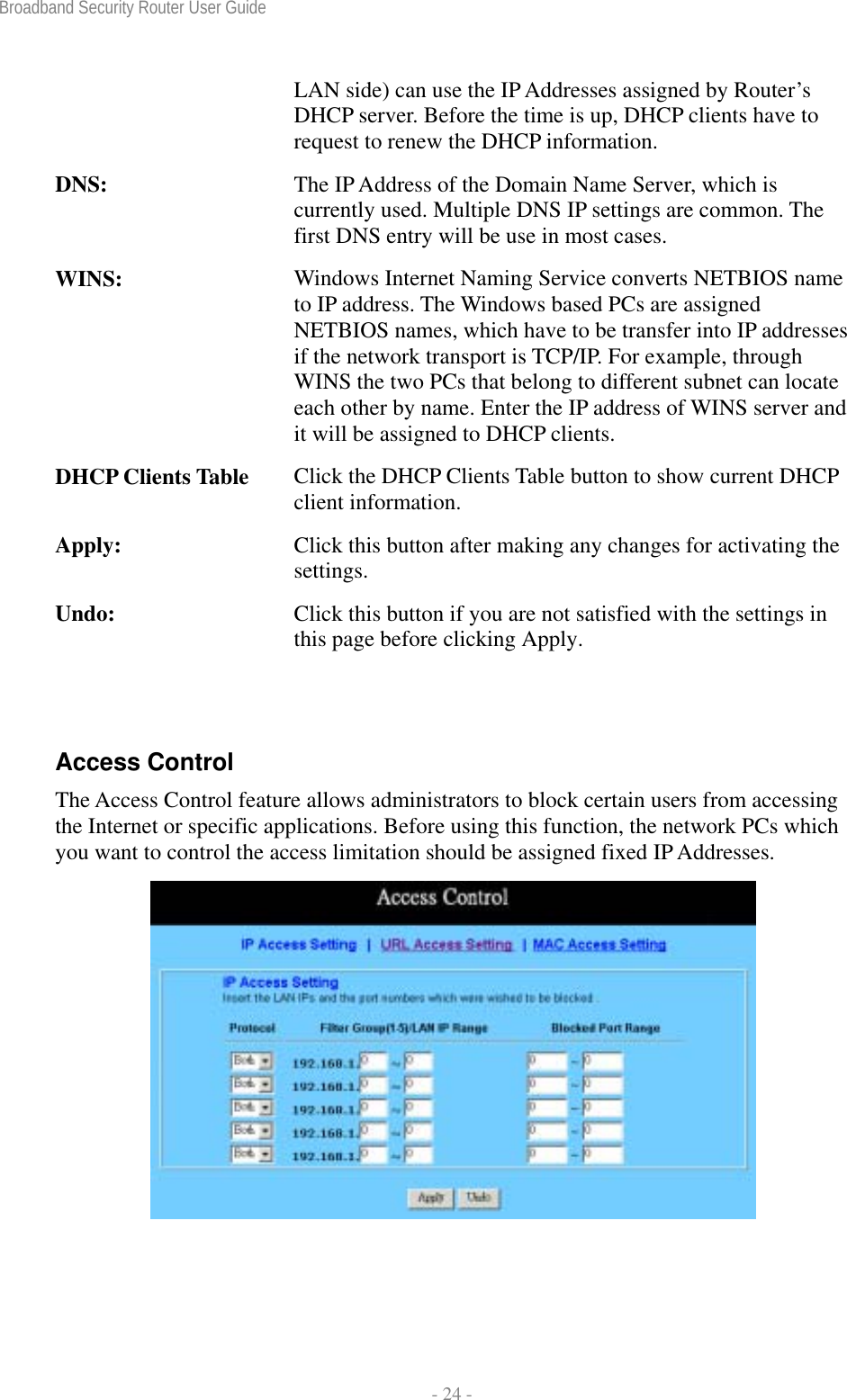 Broadband Security Router User Guide  - 24 - LAN side) can use the IP Addresses assigned by Router’s DHCP server. Before the time is up, DHCP clients have to request to renew the DHCP information. DNS:  The IP Address of the Domain Name Server, which is currently used. Multiple DNS IP settings are common. The first DNS entry will be use in most cases. WINS:  Windows Internet Naming Service converts NETBIOS name to IP address. The Windows based PCs are assigned NETBIOS names, which have to be transfer into IP addresses if the network transport is TCP/IP. For example, through WINS the two PCs that belong to different subnet can locate each other by name. Enter the IP address of WINS server and it will be assigned to DHCP clients. DHCP Clients Table  Click the DHCP Clients Table button to show current DHCP client information. Apply:  Click this button after making any changes for activating the settings. Undo:  Click this button if you are not satisfied with the settings in this page before clicking Apply.  Access Control The Access Control feature allows administrators to block certain users from accessing the Internet or specific applications. Before using this function, the network PCs which you want to control the access limitation should be assigned fixed IP Addresses.  