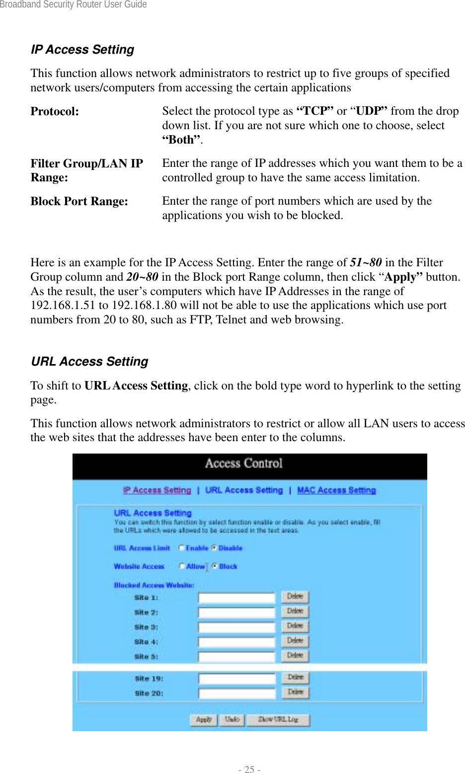 Broadband Security Router User Guide  - 25 - IP Access Setting This function allows network administrators to restrict up to five groups of specified network users/computers from accessing the certain applications Protocol:  Select the protocol type as “TCP” or “UDP” from the drop down list. If you are not sure which one to choose, select “Both”. Filter Group/LAN IP Range:  Enter the range of IP addresses which you want them to be a controlled group to have the same access limitation. Block Port Range:  Enter the range of port numbers which are used by the applications you wish to be blocked.  Here is an example for the IP Access Setting. Enter the range of 51~80 in the Filter Group column and 20~80 in the Block port Range column, then click “Apply” button. As the result, the user’s computers which have IP Addresses in the range of 192.168.1.51 to 192.168.1.80 will not be able to use the applications which use port numbers from 20 to 80, such as FTP, Telnet and web browsing. URL Access Setting To shift to URL Access Setting, click on the bold type word to hyperlink to the setting page. This function allows network administrators to restrict or allow all LAN users to access the web sites that the addresses have been enter to the columns.  