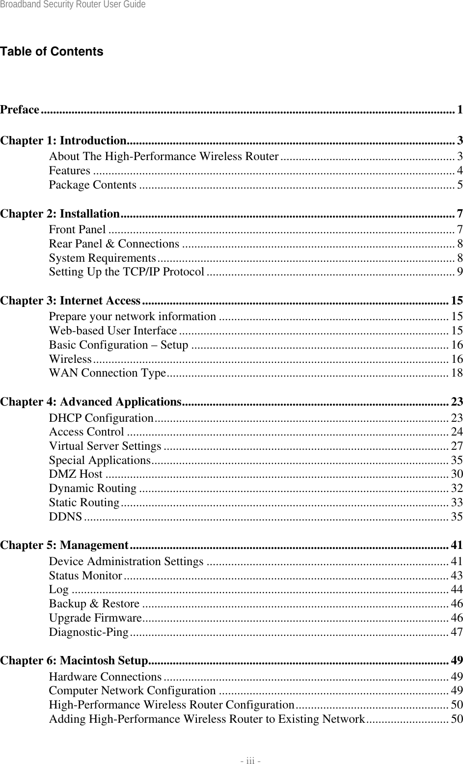 Broadband Security Router User Guide    - iii - Table of Contents Preface....................................................................................................................................... 1 Chapter 1: Introduction...........................................................................................................3 About The High-Performance Wireless Router......................................................... 3 Features ...................................................................................................................... 4 Package Contents ....................................................................................................... 5 Chapter 2: Installation............................................................................................................. 7 Front Panel ................................................................................................................. 7 Rear Panel &amp; Connections ......................................................................................... 8 System Requirements................................................................................................. 8 Setting Up the TCP/IP Protocol ................................................................................. 9 Chapter 3: Internet Access....................................................................................................15 Prepare your network information ........................................................................... 15 Web-based User Interface........................................................................................15 Basic Configuration – Setup .................................................................................... 16 Wireless.................................................................................................................... 16 WAN Connection Type............................................................................................ 18 Chapter 4: Advanced Applications.......................................................................................23 DHCP Configuration................................................................................................ 23 Access Control ......................................................................................................... 24 Virtual Server Settings ............................................................................................. 27 Special Applications................................................................................................. 35 DMZ Host ................................................................................................................30 Dynamic Routing ..................................................................................................... 32 Static Routing........................................................................................................... 33 DDNS....................................................................................................................... 35 Chapter 5: Management........................................................................................................ 41 Device Administration Settings ............................................................................... 41 Status Monitor.......................................................................................................... 43 Log ...........................................................................................................................44 Backup &amp; Restore .................................................................................................... 46 Upgrade Firmware.................................................................................................... 46 Diagnostic-Ping........................................................................................................ 47 Chapter 6: Macintosh Setup..................................................................................................49 Hardware Connections............................................................................................. 49 Computer Network Configuration ........................................................................... 49 High-Performance Wireless Router Configuration.................................................. 50 Adding High-Performance Wireless Router to Existing Network........................... 50 