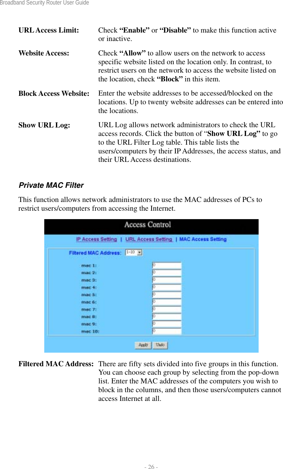 Broadband Security Router User Guide  - 26 - URL Access Limit:  Check “Enable” or “Disable” to make this function active or inactive. Website Access:  Check “Allow” to allow users on the network to access specific website listed on the location only. In contrast, to restrict users on the network to access the website listed on the location, check “Block” in this item. Block Access Website:  Enter the website addresses to be accessed/blocked on the locations. Up to twenty website addresses can be entered into the locations. Show URL Log:  URL Log allows network administrators to check the URL access records. Click the button of “Show URL Log” to go to the URL Filter Log table. This table lists the users/computers by their IP Addresses, the access status, and their URL Access destinations. Private MAC Filter This function allows network administrators to use the MAC addresses of PCs to restrict users/computers from accessing the Internet.  Filtered MAC Address:  There are fifty sets divided into five groups in this function. You can choose each group by selecting from the pop-down list. Enter the MAC addresses of the computers you wish to block in the columns, and then those users/computers cannot access Internet at all. 