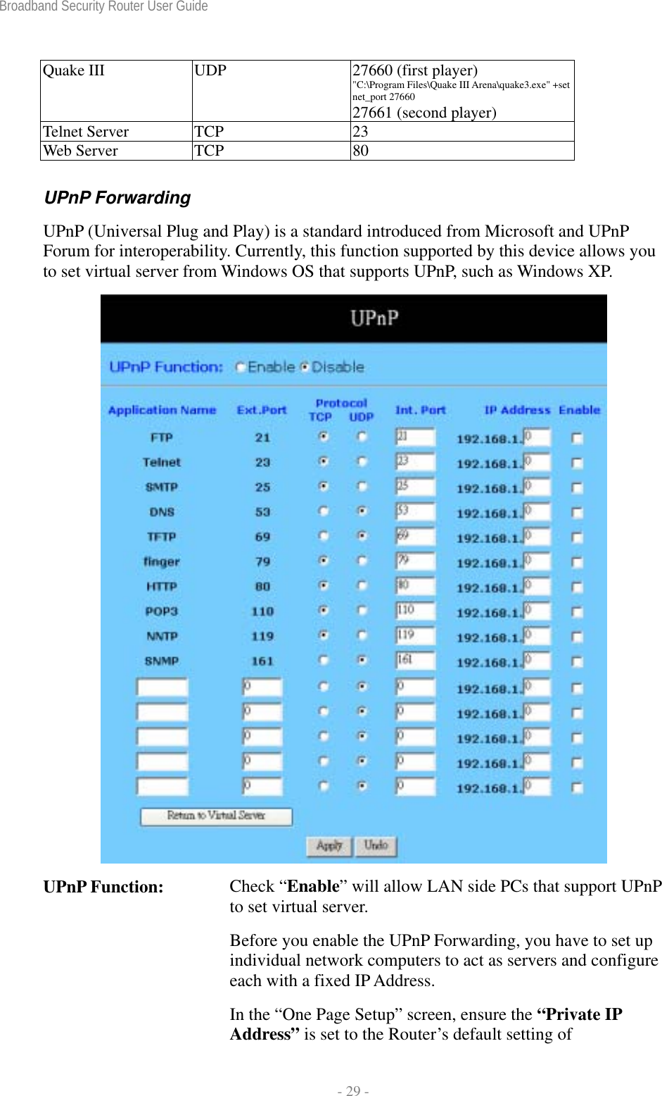 Broadband Security Router User Guide  - 29 - Quake III  UDP  27660 (first player) &quot;C:\Program Files\Quake III Arena\quake3.exe&quot; +set net_port 27660   27661 (second player) Telnet Server  TCP  23 Web Server  TCP  80 UPnP Forwarding UPnP (Universal Plug and Play) is a standard introduced from Microsoft and UPnP Forum for interoperability. Currently, this function supported by this device allows you to set virtual server from Windows OS that supports UPnP, such as Windows XP.  UPnP Function:  Check “Enable” will allow LAN side PCs that support UPnP to set virtual server. Before you enable the UPnP Forwarding, you have to set up individual network computers to act as servers and configure each with a fixed IP Address. In the “One Page Setup” screen, ensure the “Private IP Address” is set to the Router’s default setting of 