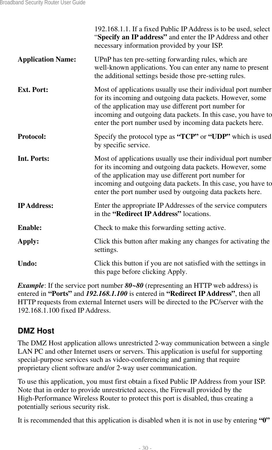 Broadband Security Router User Guide  - 30 - 192.168.1.1. If a fixed Public IP Address is to be used, select “Specify an IP address” and enter the IP Address and other necessary information provided by your ISP. Application Name:  UPnP has ten pre-setting forwarding rules, which are well-known applications. You can enter any name to present the additional settings beside those pre-setting rules. Ext. Port:  Most of applications usually use their individual port number for its incoming and outgoing data packets. However, some of the application may use different port number for incoming and outgoing data packets. In this case, you have to enter the port number used by incoming data packets here. Protocol:  Specify the protocol type as “TCP” or “UDP” which is used by specific service. Int. Ports:  Most of applications usually use their individual port number for its incoming and outgoing data packets. However, some of the application may use different port number for incoming and outgoing data packets. In this case, you have to enter the port number used by outgoing data packets here. IP Address:  Enter the appropriate IP Addresses of the service computers in the “Redirect IP Address” locations. Enable:  Check to make this forwarding setting active. Apply:  Click this button after making any changes for activating the settings. Undo:  Click this button if you are not satisfied with the settings in this page before clicking Apply. Example: If the service port number 80~80 (representing an HTTP web address) is entered in “Ports” and 192.168.1.100 is entered in “Redirect IP Address”, then all HTTP requests from external Internet users will be directed to the PC/server with the 192.168.1.100 fixed IP Address. DMZ Host The DMZ Host application allows unrestricted 2-way communication between a single LAN PC and other Internet users or servers. This application is useful for supporting special-purpose services such as video-conferencing and gaming that require proprietary client software and/or 2-way user communication.   To use this application, you must first obtain a fixed Public IP Address from your ISP. Note that in order to provide unrestricted access, the Firewall provided by the High-Performance Wireless Router to protect this port is disabled, thus creating a potentially serious security risk.   It is recommended that this application is disabled when it is not in use by entering “0” 