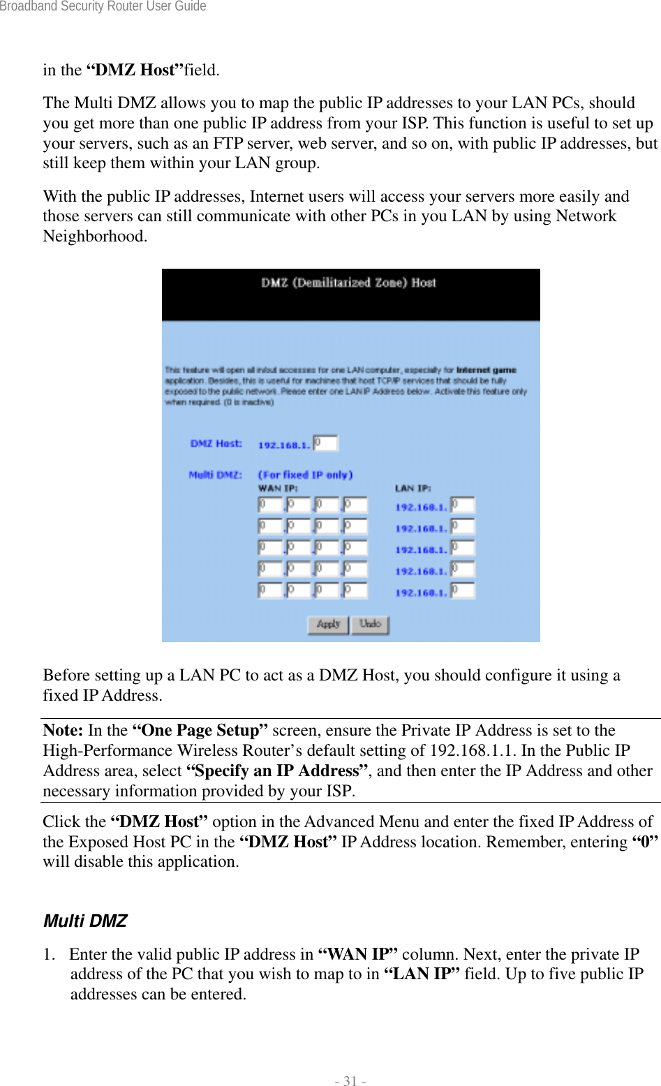 Broadband Security Router User Guide  - 31 - in the “DMZ Host”field. The Multi DMZ allows you to map the public IP addresses to your LAN PCs, should you get more than one public IP address from your ISP. This function is useful to set up your servers, such as an FTP server, web server, and so on, with public IP addresses, but still keep them within your LAN group.   With the public IP addresses, Internet users will access your servers more easily and those servers can still communicate with other PCs in you LAN by using Network Neighborhood.  Before setting up a LAN PC to act as a DMZ Host, you should configure it using a fixed IP Address. Note: In the “One Page Setup” screen, ensure the Private IP Address is set to the High-Performance Wireless Router’s default setting of 192.168.1.1. In the Public IP Address area, select “Specify an IP Address”, and then enter the IP Address and other necessary information provided by your ISP. Click the “DMZ Host” option in the Advanced Menu and enter the fixed IP Address of the Exposed Host PC in the “DMZ Host” IP Address location. Remember, entering “0” will disable this application. Multi DMZ 1. Enter the valid public IP address in “WAN IP” column. Next, enter the private IP address of the PC that you wish to map to in “LAN IP” field. Up to five public IP addresses can be entered. 