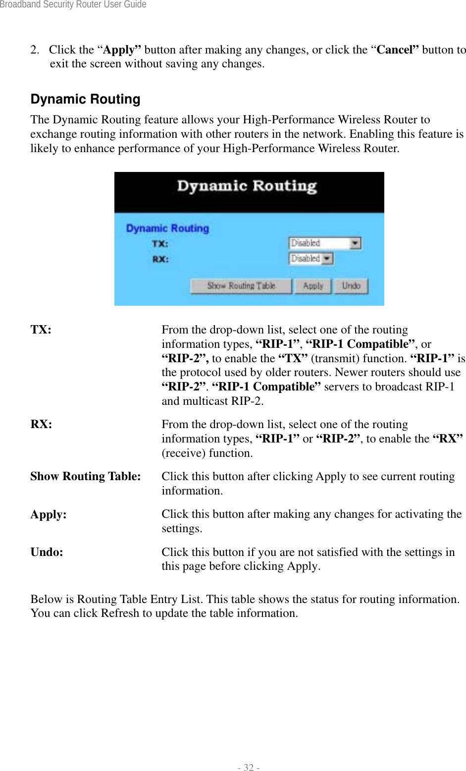 Broadband Security Router User Guide  - 32 - 2. Click the “Apply” button after making any changes, or click the “Cancel” button to exit the screen without saving any changes. Dynamic Routing The Dynamic Routing feature allows your High-Performance Wireless Router to exchange routing information with other routers in the network. Enabling this feature is likely to enhance performance of your High-Performance Wireless Router.  TX:  From the drop-down list, select one of the routing information types, “RIP-1”, “RIP-1 Compatible”, or “RIP-2”, to enable the “TX” (transmit) function. “RIP-1” is the protocol used by older routers. Newer routers should use “RIP-2”. “RIP-1 Compatible” servers to broadcast RIP-1 and multicast RIP-2. RX:  From the drop-down list, select one of the routing information types, “RIP-1” or “RIP-2”, to enable the “RX” (receive) function. Show Routing Table:  Click this button after clicking Apply to see current routing information. Apply:  Click this button after making any changes for activating the settings. Undo:  Click this button if you are not satisfied with the settings in this page before clicking Apply. Below is Routing Table Entry List. This table shows the status for routing information. You can click Refresh to update the table information.   