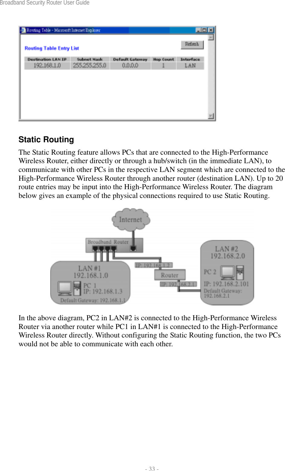 Broadband Security Router User Guide  - 33 -  Static Routing The Static Routing feature allows PCs that are connected to the High-Performance Wireless Router, either directly or through a hub/switch (in the immediate LAN), to communicate with other PCs in the respective LAN segment which are connected to the High-Performance Wireless Router through another router (destination LAN). Up to 20 route entries may be input into the High-Performance Wireless Router. The diagram below gives an example of the physical connections required to use Static Routing.  In the above diagram, PC2 in LAN#2 is connected to the High-Performance Wireless Router via another router while PC1 in LAN#1 is connected to the High-Performance Wireless Router directly. Without configuring the Static Routing function, the two PCs would not be able to communicate with each other. 