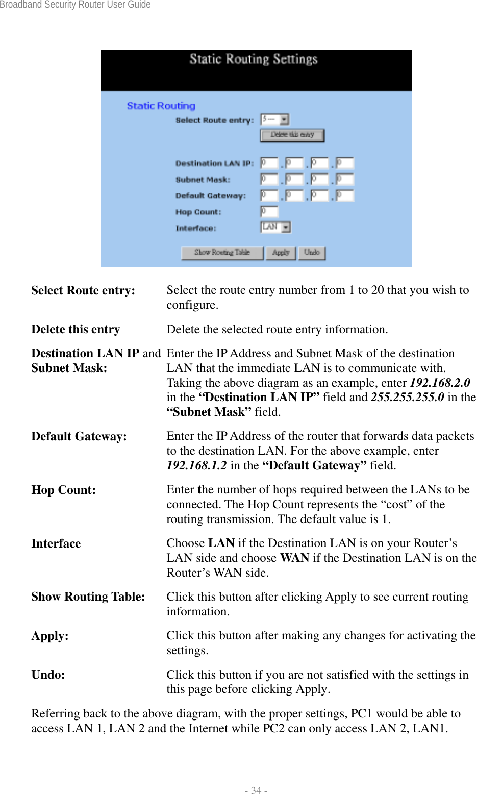 Broadband Security Router User Guide  - 34 -   Select Route entry:  Select the route entry number from 1 to 20 that you wish to configure. Delete this entry  Delete the selected route entry information. Destination LAN IP and Subnet Mask:  Enter the IP Address and Subnet Mask of the destination LAN that the immediate LAN is to communicate with. Taking the above diagram as an example, enter 192.168.2.0 in the “Destination LAN IP” field and 255.255.255.0 in the “Subnet Mask” field. Default Gateway:  Enter the IP Address of the router that forwards data packets to the destination LAN. For the above example, enter 192.168.1.2 in the “Default Gateway” field. Hop Count:  Enter the number of hops required between the LANs to be connected. The Hop Count represents the “cost” of the routing transmission. The default value is 1. Interface  Choose LAN if the Destination LAN is on your Router’s LAN side and choose WAN if the Destination LAN is on the Router’s WAN side. Show Routing Table:  Click this button after clicking Apply to see current routing information. Apply:  Click this button after making any changes for activating the settings. Undo:  Click this button if you are not satisfied with the settings in this page before clicking Apply. Referring back to the above diagram, with the proper settings, PC1 would be able to access LAN 1, LAN 2 and the Internet while PC2 can only access LAN 2, LAN1. 