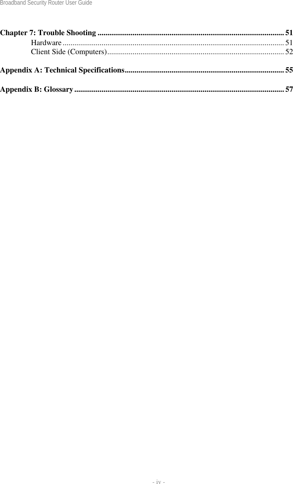 Broadband Security Router User Guide    - iv - Chapter 7: Trouble Shooting ................................................................................................ 51 Hardware.................................................................................................................. 51 Client Side (Computers)........................................................................................... 52 Appendix A: Technical Specifications.................................................................................. 55 Appendix B: Glossary............................................................................................................57 