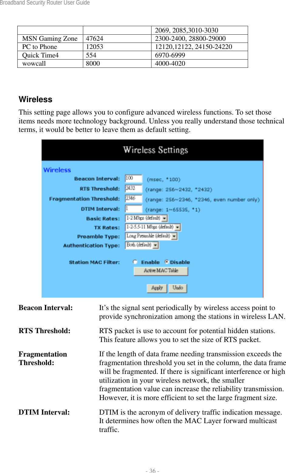 Broadband Security Router User Guide  - 36 - 2069, 2085,3010-3030 MSN Gaming Zone  47624  2300-2400, 28800-29000 PC to Phone  12053  12120,12122, 24150-24220 Quick Time4  554  6970-6999 wowcall 8000  4000-4020  Wireless This setting page allows you to configure advanced wireless functions. To set those items needs more technology background. Unless you really understand those technical terms, it would be better to leave them as default setting.  Beacon Interval:  It’s the signal sent periodically by wireless access point to provide synchronization among the stations in wireless LAN.RTS Threshold:  RTS packet is use to account for potential hidden stations. This feature allows you to set the size of RTS packet. Fragmentation Threshold:  If the length of data frame needing transmission exceeds the fragmentation threshold you set in the column, the data frame will be fragmented. If there is significant interference or high utilization in your wireless network, the smaller fragmentation value can increase the reliability transmission. However, it is more efficient to set the large fragment size. DTIM Interval:  DTIM is the acronym of delivery traffic indication message. It determines how often the MAC Layer forward multicast traffic. 