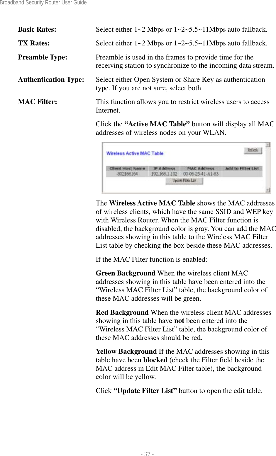 Broadband Security Router User Guide  - 37 - Basic Rates:  Select either 1~2 Mbps or 1~2~5.5~11Mbps auto fallback. TX Rates:  Select either 1~2 Mbps or 1~2~5.5~11Mbps auto fallback. Preamble Type:  Preamble is used in the frames to provide time for the receiving station to synchronize to the incoming data stream.Authentication Type:  Select either Open System or Share Key as authentication type. If you are not sure, select both. MAC Filter:  This function allows you to restrict wireless users to access Internet. Click the “Active MAC Table” button will display all MAC addresses of wireless nodes on your WLAN.  The Wireless Active MAC Table shows the MAC addresses of wireless clients, which have the same SSID and WEP key with Wireless Router. When the MAC Filter function is disabled, the background color is gray. You can add the MAC addresses showing in this table to the Wireless MAC Filter List table by checking the box beside these MAC addresses.If the MAC Filter function is enabled: Green Background When the wireless client MAC addresses showing in this table have been entered into the “Wireless MAC Filter List” table, the background color of these MAC addresses will be green.   Red Background When the wireless client MAC addresses showing in this table have not been entered into the “Wireless MAC Filter List” table, the background color of these MAC addresses should be red.   Yellow Background If the MAC addresses showing in this table have been blocked (check the Filter field beside the MAC address in Edit MAC Filter table), the background color will be yellow. Click “Update Filter List” button to open the edit table. 