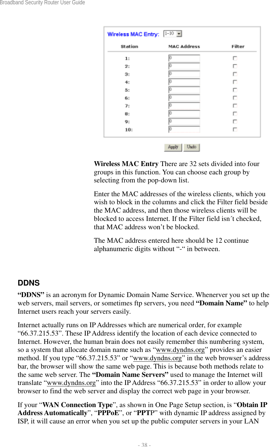 Broadband Security Router User Guide  - 38 -  Wireless MAC Entry There are 32 sets divided into four groups in this function. You can choose each group by selecting from the pop-down list.   Enter the MAC addresses of the wireless clients, which you wish to block in the columns and click the Filter field beside the MAC address, and then those wireless clients will be blocked to access Internet. If the Filter field isn´t checked, that MAC address won’t be blocked.   The MAC address entered here should be 12 continue alphanumeric digits without “-“ in between.  DDNS “DDNS” is an acronym for Dynamic Domain Name Service. Whenerver you set up the web servers, mail servers, or sometimes ftp servers, you need “Domain Name” to help Internet users reach your servers easily.   Internet actually runs on IP Addresses which are numerical order, for example “66.37.215.53”. These IP Address identify the location of each device connected to Internet. However, the human brain does not easily remember this numbering system, so a system that allocate domain name such as “www.dyndns.org” provides an easier method. If you type “66.37.215.53” or “www.dyndns.org” in the web browser’s address bar, the browser will show the same web page. This is because both methods relate to the same web server. The “Domain Name Servers” used to manage the Internet will translate “www.dyndns.org” into the IP Address “66.37.215.53” in order to allow your browser to find the web server and display the correct web page in your browser.     If your “WAN Connection Type”, as shown in One Page Setup section, is “Obtain IP Address Automatically”, “PPPoE”, or “PPTP” with dynamic IP address assigned by ISP, it will cause an error when you set up the public computer servers in your LAN 