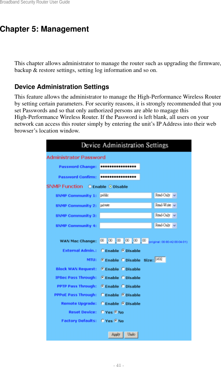 Broadband Security Router User Guide  - 41 - Chapter 5: Management   This chapter allows administrator to manage the router such as upgrading the firmware, backup &amp; restore settings, setting log information and so on. Device Administration Settings This feature allows the administrator to manage the High-Performance Wireless Router by setting certain parameters. For security reasons, it is strongly recommended that you set Passwords and so that only authorized persons are able to magage this High-Performance Wireless Router. If the Password is left blank, all users on your network can access this router simply by entering the unit’s IP Address into their web browser’s location window.  