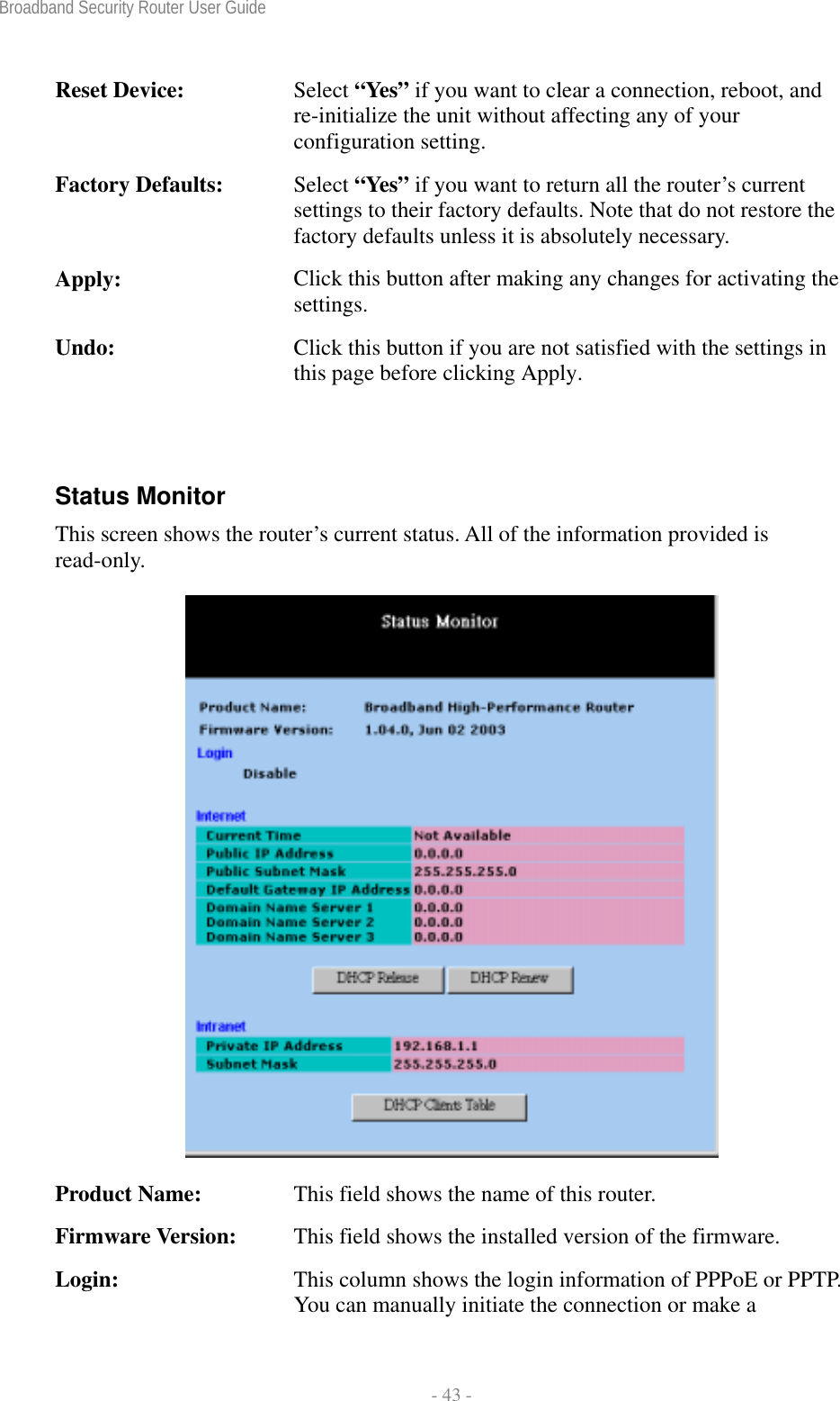 Broadband Security Router User Guide  - 43 - Reset Device:  Select “Yes” if you want to clear a connection, reboot, and re-initialize the unit without affecting any of your configuration setting. Factory Defaults:  Select “Yes” if you want to return all the router’s current settings to their factory defaults. Note that do not restore the factory defaults unless it is absolutely necessary. Apply:  Click this button after making any changes for activating the settings. Undo:  Click this button if you are not satisfied with the settings in this page before clicking Apply.  Status Monitor This screen shows the router’s current status. All of the information provided is read-only.  Product Name:  This field shows the name of this router. Firmware Version:  This field shows the installed version of the firmware. Login:  This column shows the login information of PPPoE or PPTP. You can manually initiate the connection or make a 