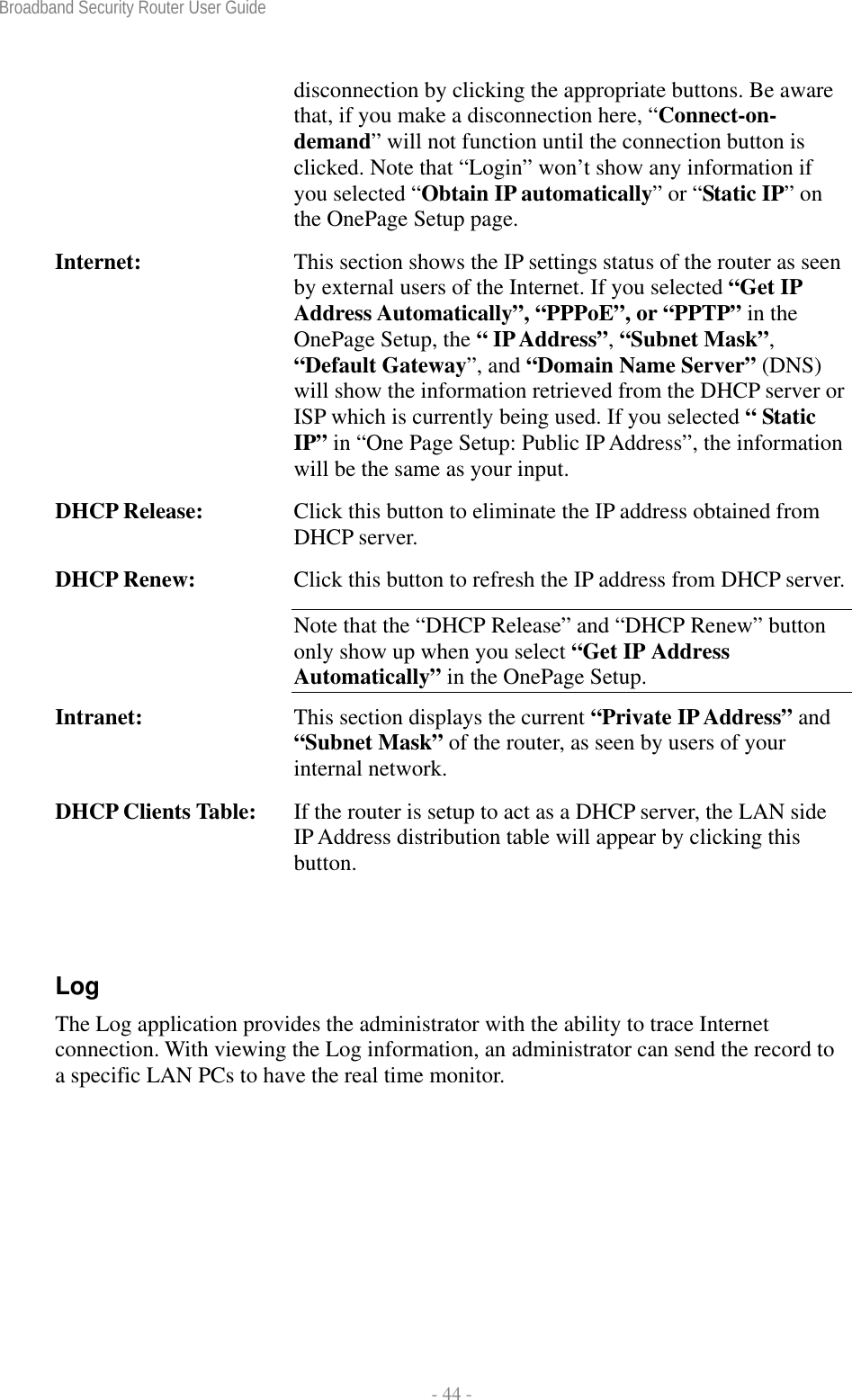 Broadband Security Router User Guide  - 44 - disconnection by clicking the appropriate buttons. Be aware that, if you make a disconnection here, “Connect-on- demand” will not function until the connection button is clicked. Note that “Login” won’t show any information if you selected “Obtain IP automatically” or “Static IP” on the OnePage Setup page. Internet:  This section shows the IP settings status of the router as seen by external users of the Internet. If you selected “Get IP Address Automatically”, “PPPoE”, or “PPTP” in the OnePage Setup, the “ IP Address”, “Subnet Mask”, “Default Gateway”, and “Domain Name Server” (DNS) will show the information retrieved from the DHCP server or ISP which is currently being used. If you selected “ Static IP” in “One Page Setup: Public IP Address”, the information will be the same as your input. DHCP Release:  Click this button to eliminate the IP address obtained from DHCP server. DHCP Renew:  Click this button to refresh the IP address from DHCP server.Note that the “DHCP Release” and “DHCP Renew” button only show up when you select “Get IP Address Automatically” in the OnePage Setup. Intranet:  This section displays the current “Private IP Address” and “Subnet Mask” of the router, as seen by users of your internal network. DHCP Clients Table:  If the router is setup to act as a DHCP server, the LAN side IP Address distribution table will appear by clicking this button.  Log The Log application provides the administrator with the ability to trace Internet connection. With viewing the Log information, an administrator can send the record to a specific LAN PCs to have the real time monitor. 