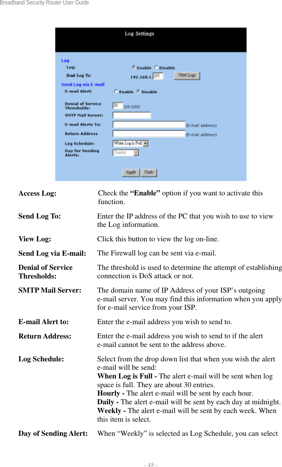 Broadband Security Router User Guide  - 45 -  Access Log:  Check the “Enable” option if you want to activate this function. Send Log To:  Enter the IP address of the PC that you wish to use to view the Log information. View Log:  Click this button to view the log on-line. Send Log via E-mail:  The Firewall log can be sent via e-mail. Denial of Service Thresholds:  The threshold is used to determine the attempt of establishing connection is DoS attack or not. SMTP Mail Server:  The domain name of IP Address of your ISP’s outgoing e-mail server. You may find this information when you apply for e-mail service from your ISP. E-mail Alert to:  Enter the e-mail address you wish to send to. Return Address:  Enter the e-mail address you wish to send to if the alert e-mail cannot be sent to the address above. Log Schedule:  Select from the drop down list that when you wish the alert e-mail will be send: When Log is Full - The alert e-mail will be sent when log space is full. They are about 30 entries. Hourly - The alert e-mail will be sent by each hour. Daily - The alert e-mail will be sent by each day at midnight.Weekly - The alert e-mail will be sent by each week. When this item is select. Day of Sending Alert:  When “Weekly” is selected as Log Schedule, you can select 