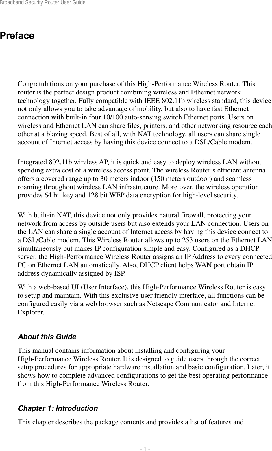 Broadband Security Router User Guide  - 1 - Preface Congratulations on your purchase of this High-Performance Wireless Router. This router is the perfect design product combining wireless and Ethernet network technology together. Fully compatible with IEEE 802.11b wireless standard, this device not only allows you to take advantage of mobility, but also to have fast Ethernet connection with built-in four 10/100 auto-sensing switch Ethernet ports. Users on wireless and Ethernet LAN can share files, printers, and other networking resource each other at a blazing speed. Best of all, with NAT technology, all users can share single account of Internet access by having this device connect to a DSL/Cable modem.   Integrated 802.11b wireless AP, it is quick and easy to deploy wireless LAN without spending extra cost of a wireless access point. The wireless Router’s efficient antenna offers a covered range up to 30 meters indoor (150 meters outdoor) and seamless roaming throughout wireless LAN infrastructure. More over, the wireless operation provides 64 bit key and 128 bit WEP data encryption for high-level security. With built-in NAT, this device not only provides natural firewall, protecting your network from access by outside users but also extends your LAN connection. Users on the LAN can share a single account of Internet access by having this device connect to a DSL/Cable modem. This Wireless Router allows up to 253 users on the Ethernet LAN simultaneously but makes IP configuration simple and easy. Configured as a DHCP server, the High-Performance Wireless Router assigns an IP Address to every connected PC on Ethernet LAN automatically. Also, DHCP client helps WAN port obtain IP address dynamically assigned by ISP. With a web-based UI (User Interface), this High-Performance Wireless Router is easy to setup and maintain. With this exclusive user friendly interface, all functions can be configured easily via a web browser such as Netscape Communicator and Internet Explorer. About this Guide This manual contains information about installing and configuring your High-Performance Wireless Router. It is designed to guide users through the correct setup procedures for appropriate hardware installation and basic configuration. Later, it shows how to complete advanced configurations to get the best operating performance from this High-Performance Wireless Router. Chapter 1: Introduction This chapter describes the package contents and provides a list of features and 