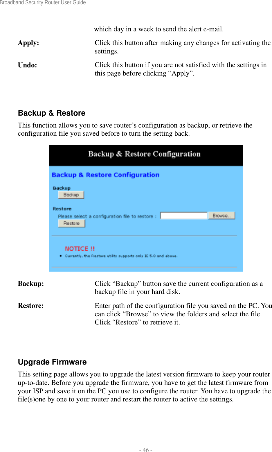 Broadband Security Router User Guide  - 46 - which day in a week to send the alert e-mail. Apply:  Click this button after making any changes for activating the settings. Undo:  Click this button if you are not satisfied with the settings in this page before clicking “Apply”.  Backup &amp; Restore This function allows you to save router’s configuration as backup, or retrieve the configuration file you saved before to turn the setting back.     Backup:  Click “Backup” button save the current configuration as a backup file in your hard disk. Restore:  Enter path of the configuration file you saved on the PC. You can click “Browse” to view the folders and select the file. Click “Restore” to retrieve it.  Upgrade Firmware This setting page allows you to upgrade the latest version firmware to keep your router up-to-date. Before you upgrade the firmware, you have to get the latest firmware from your ISP and save it on the PC you use to configure the router. You have to upgrade the file(s)one by one to your router and restart the router to active the settings. 