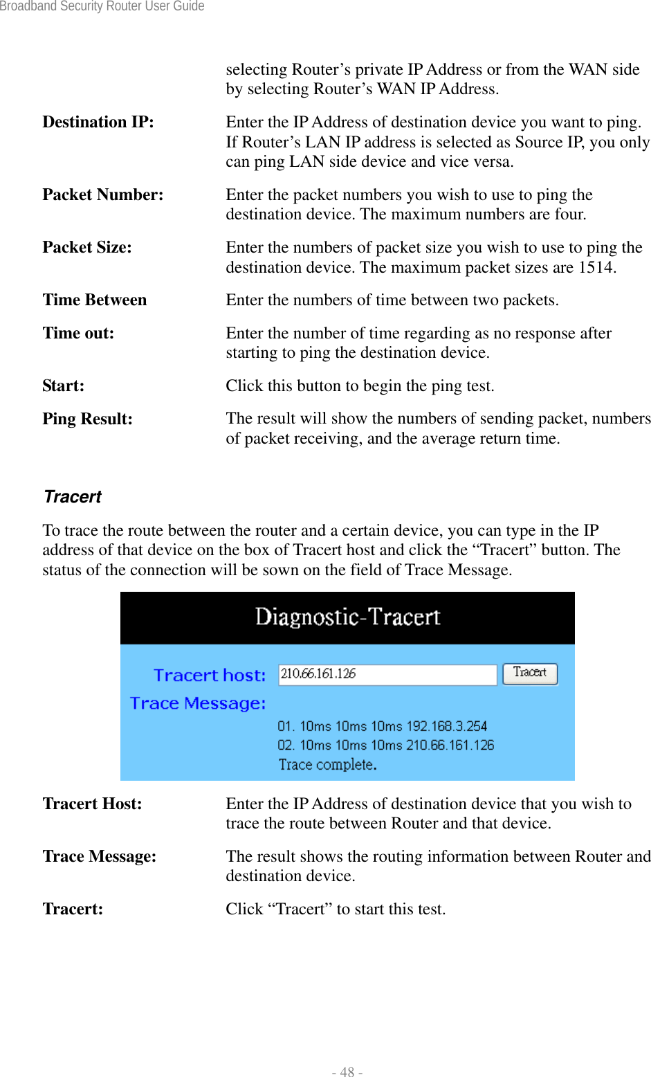 Broadband Security Router User Guide  - 48 - selecting Router’s private IP Address or from the WAN side by selecting Router’s WAN IP Address. Destination IP:  Enter the IP Address of destination device you want to ping. If Router’s LAN IP address is selected as Source IP, you only can ping LAN side device and vice versa. Packet Number:  Enter the packet numbers you wish to use to ping the destination device. The maximum numbers are four. Packet Size:  Enter the numbers of packet size you wish to use to ping the destination device. The maximum packet sizes are 1514. Time Between  Enter the numbers of time between two packets. Time out:  Enter the number of time regarding as no response after starting to ping the destination device. Start:  Click this button to begin the ping test. Ping Result:  The result will show the numbers of sending packet, numbers of packet receiving, and the average return time. Tracert To trace the route between the router and a certain device, you can type in the IP address of that device on the box of Tracert host and click the “Tracert” button. The status of the connection will be sown on the field of Trace Message.   Tracert Host:  Enter the IP Address of destination device that you wish to trace the route between Router and that device.   Trace Message:  The result shows the routing information between Router and destination device. Tracert:  Click “Tracert” to start this test.  