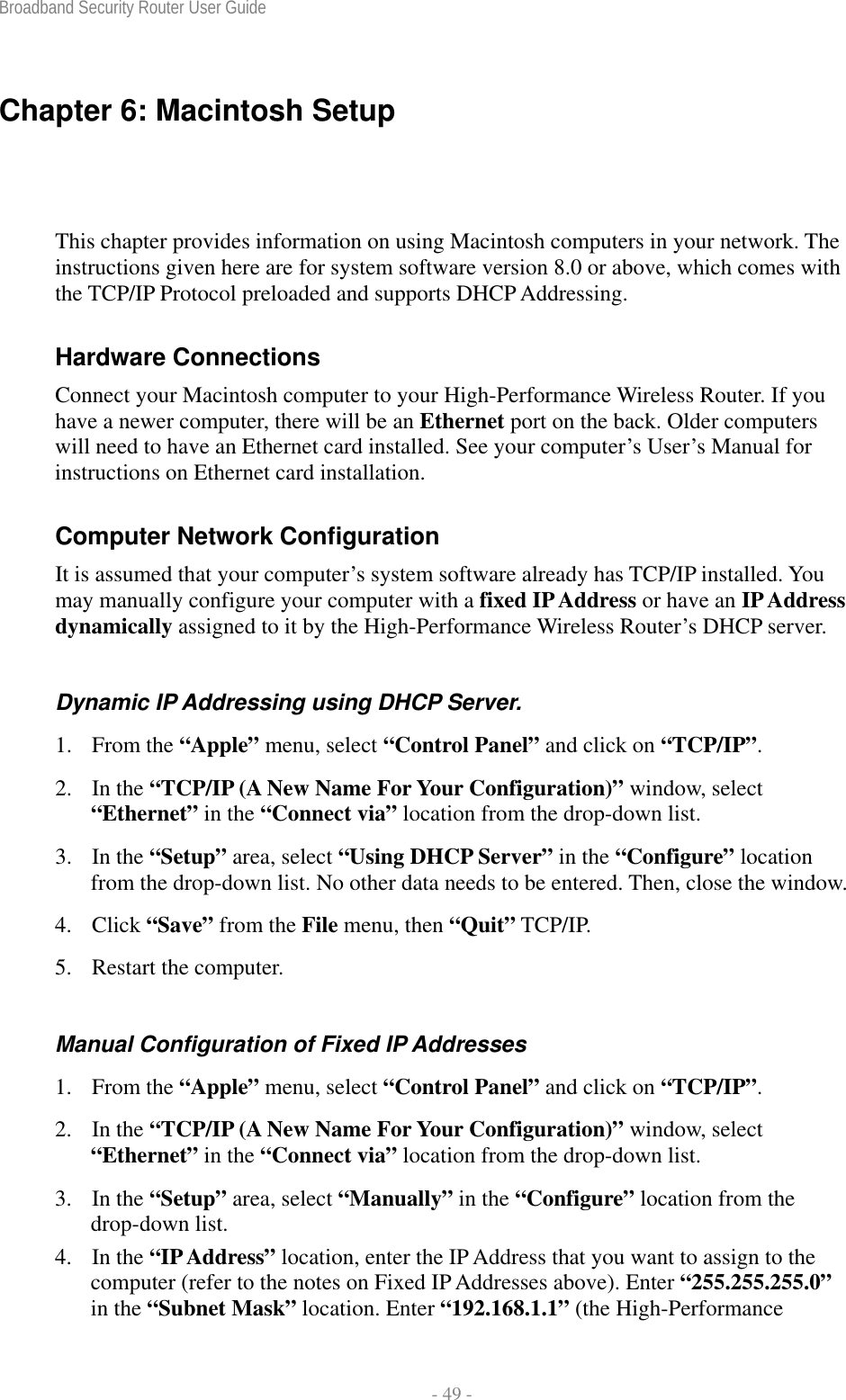 Broadband Security Router User Guide  - 49 - Chapter 6: Macintosh Setup This chapter provides information on using Macintosh computers in your network. The instructions given here are for system software version 8.0 or above, which comes with the TCP/IP Protocol preloaded and supports DHCP Addressing. Hardware Connections Connect your Macintosh computer to your High-Performance Wireless Router. If you have a newer computer, there will be an Ethernet port on the back. Older computers will need to have an Ethernet card installed. See your computer’s User’s Manual for instructions on Ethernet card installation. Computer Network Configuration It is assumed that your computer’s system software already has TCP/IP installed. You may manually configure your computer with a fixed IP Address or have an IP Address dynamically assigned to it by the High-Performance Wireless Router’s DHCP server. Dynamic IP Addressing using DHCP Server. 1. From the “Apple” menu, select “Control Panel” and click on “TCP/IP”.  2. In the “TCP/IP (A New Name For Your Configuration)” window, select “Ethernet” in the “Connect via” location from the drop-down list. 3. In the “Setup” area, select “Using DHCP Server” in the “Configure” location from the drop-down list. No other data needs to be entered. Then, close the window. 4. Click “Save” from the File menu, then “Quit” TCP/IP. 5. Restart the computer. Manual Configuration of Fixed IP Addresses 1. From the “Apple” menu, select “Control Panel” and click on “TCP/IP”.  2. In the “TCP/IP (A New Name For Your Configuration)” window, select “Ethernet” in the “Connect via” location from the drop-down list. 3. In the “Setup” area, select “Manually” in the “Configure” location from the drop-down list. 4. In the “IP Address” location, enter the IP Address that you want to assign to the computer (refer to the notes on Fixed IP Addresses above). Enter “255.255.255.0” in the “Subnet Mask” location. Enter “192.168.1.1” (the High-Performance 