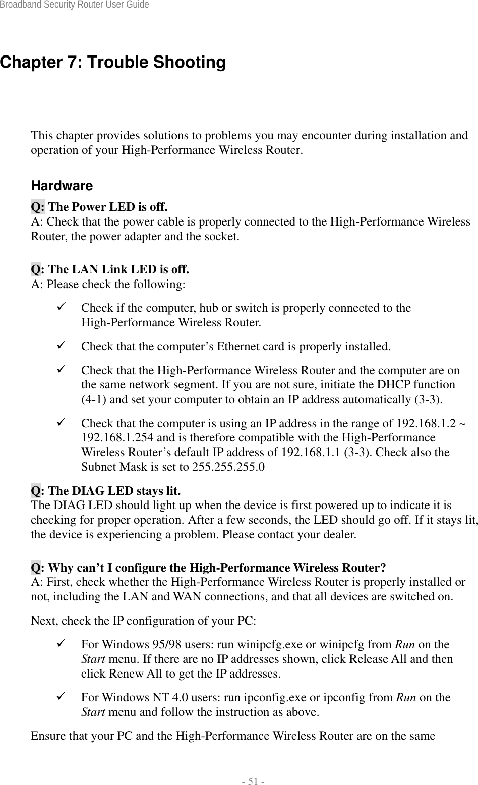 Broadband Security Router User Guide  - 51 - Chapter 7: Trouble Shooting This chapter provides solutions to problems you may encounter during installation and operation of your High-Performance Wireless Router. Hardware Q: The Power LED is off. A: Check that the power cable is properly connected to the High-Performance Wireless Router, the power adapter and the socket. Q: The LAN Link LED is off. A: Please check the following: 9 Check if the computer, hub or switch is properly connected to the High-Performance Wireless Router. 9 Check that the computer’s Ethernet card is properly installed. 9 Check that the High-Performance Wireless Router and the computer are on the same network segment. If you are not sure, initiate the DHCP function (4-1) and set your computer to obtain an IP address automatically (3-3). 9 Check that the computer is using an IP address in the range of 192.168.1.2 ~ 192.168.1.254 and is therefore compatible with the High-Performance Wireless Router’s default IP address of 192.168.1.1 (3-3). Check also the Subnet Mask is set to 255.255.255.0 Q: The DIAG LED stays lit. The DIAG LED should light up when the device is first powered up to indicate it is checking for proper operation. After a few seconds, the LED should go off. If it stays lit, the device is experiencing a problem. Please contact your dealer. Q: Why can’t I configure the High-Performance Wireless Router? A: First, check whether the High-Performance Wireless Router is properly installed or not, including the LAN and WAN connections, and that all devices are switched on. Next, check the IP configuration of your PC:   9 For Windows 95/98 users: run winipcfg.exe or winipcfg from Run on the Start menu. If there are no IP addresses shown, click Release All and then click Renew All to get the IP addresses. 9 For Windows NT 4.0 users: run ipconfig.exe or ipconfig from Run on the Start menu and follow the instruction as above. Ensure that your PC and the High-Performance Wireless Router are on the same 