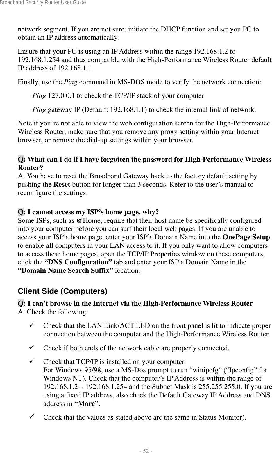 Broadband Security Router User Guide  - 52 - network segment. If you are not sure, initiate the DHCP function and set you PC to obtain an IP address automatically. Ensure that your PC is using an IP Address within the range 192.168.1.2 to 192.168.1.254 and thus compatible with the High-Performance Wireless Router default IP address of 192.168.1.1 Finally, use the Ping command in MS-DOS mode to verify the network connection: Ping 127.0.0.1 to check the TCP/IP stack of your computer Ping gateway IP (Default: 192.168.1.1) to check the internal link of network. Note if you’re not able to view the web configuration screen for the High-Performance Wireless Router, make sure that you remove any proxy setting within your Internet browser, or remove the dial-up settings within your browser. Q: What can I do if I have forgotten the password for High-Performance Wireless Router? A: You have to reset the Broadband Gateway back to the factory default setting by pushing the Reset button for longer than 3 seconds. Refer to the user’s manual to reconfigure the settings. Q: I cannot access my ISP’s home page, why? Some ISPs, such as @Home, require that their host name be specifically configured into your computer before you can surf their local web pages. If you are unable to access your ISP’s home page, enter your ISP’s Domain Name into the OnePage Setup to enable all computers in your LAN access to it. If you only want to allow computers to access these home pages, open the TCP/IP Properties window on these computers, click the “DNS Configuration” tab and enter your ISP’s Domain Name in the “Domain Name Search Suffix” location. Client Side (Computers) Q: I can’t browse in the Internet via the High-Performance Wireless Router A: Check the following: 9 Check that the LAN Link/ACT LED on the front panel is lit to indicate proper connection between the computer and the High-Performance Wireless Router.   9 Check if both ends of the network cable are properly connected. 9 Check that TCP/IP is installed on your computer. For Windows 95/98, use a MS-Dos prompt to run “winipcfg” (“Ipconfig” for Windows NT). Check that the computer’s IP Address is within the range of 192.168.1.2 ~ 192.168.1.254 and the Subnet Mask is 255.255.255.0. If you are using a fixed IP address, also check the Default Gateway IP Address and DNS address in “More”. 9 Check that the values as stated above are the same in Status Monitor). 