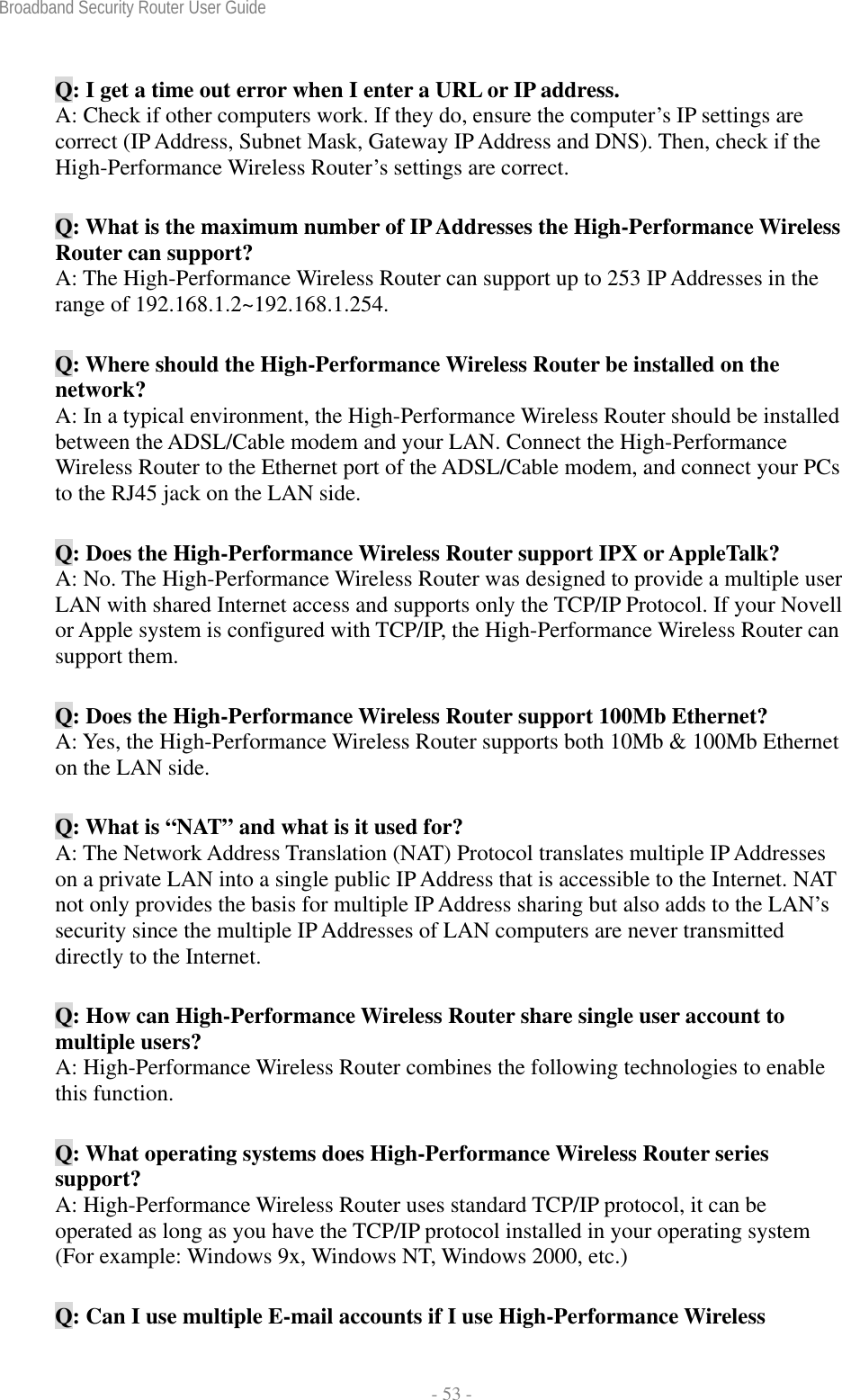 Broadband Security Router User Guide  - 53 - Q: I get a time out error when I enter a URL or IP address.   A: Check if other computers work. If they do, ensure the computer’s IP settings are correct (IP Address, Subnet Mask, Gateway IP Address and DNS). Then, check if the High-Performance Wireless Router’s settings are correct. Q: What is the maximum number of IP Addresses the High-Performance Wireless Router can support? A: The High-Performance Wireless Router can support up to 253 IP Addresses in the range of 192.168.1.2~192.168.1.254. Q: Where should the High-Performance Wireless Router be installed on the network? A: In a typical environment, the High-Performance Wireless Router should be installed between the ADSL/Cable modem and your LAN. Connect the High-Performance Wireless Router to the Ethernet port of the ADSL/Cable modem, and connect your PCs to the RJ45 jack on the LAN side. Q: Does the High-Performance Wireless Router support IPX or AppleTalk? A: No. The High-Performance Wireless Router was designed to provide a multiple user LAN with shared Internet access and supports only the TCP/IP Protocol. If your Novell or Apple system is configured with TCP/IP, the High-Performance Wireless Router can support them. Q: Does the High-Performance Wireless Router support 100Mb Ethernet? A: Yes, the High-Performance Wireless Router supports both 10Mb &amp; 100Mb Ethernet on the LAN side. Q: What is “NAT” and what is it used for? A: The Network Address Translation (NAT) Protocol translates multiple IP Addresses on a private LAN into a single public IP Address that is accessible to the Internet. NAT not only provides the basis for multiple IP Address sharing but also adds to the LAN’s security since the multiple IP Addresses of LAN computers are never transmitted directly to the Internet. Q: How can High-Performance Wireless Router share single user account to multiple users? A: High-Performance Wireless Router combines the following technologies to enable this function.   Q: What operating systems does High-Performance Wireless Router series support? A: High-Performance Wireless Router uses standard TCP/IP protocol, it can be operated as long as you have the TCP/IP protocol installed in your operating system (For example: Windows 9x, Windows NT, Windows 2000, etc.) Q: Can I use multiple E-mail accounts if I use High-Performance Wireless 