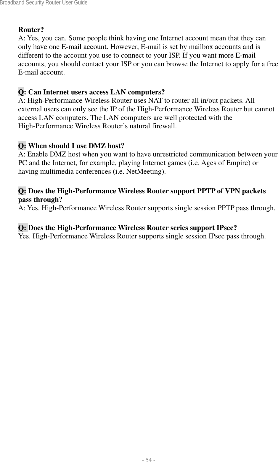 Broadband Security Router User Guide  - 54 - Router? A: Yes, you can. Some people think having one Internet account mean that they can only have one E-mail account. However, E-mail is set by mailbox accounts and is different to the account you use to connect to your ISP. If you want more E-mail accounts, you should contact your ISP or you can browse the Internet to apply for a free E-mail account. Q: Can Internet users access LAN computers? A: High-Performance Wireless Router uses NAT to router all in/out packets. All external users can only see the IP of the High-Performance Wireless Router but cannot access LAN computers. The LAN computers are well protected with the High-Performance Wireless Router’s natural firewall. Q: When should I use DMZ host? A: Enable DMZ host when you want to have unrestricted communication between your PC and the Internet, for example, playing Internet games (i.e. Ages of Empire) or having multimedia conferences (i.e. NetMeeting). Q: Does the High-Performance Wireless Router support PPTP of VPN packets pass through? A: Yes. High-Performance Wireless Router supports single session PPTP pass through. Q: Does the High-Performance Wireless Router series support IPsec? Yes. High-Performance Wireless Router supports single session IPsec pass through.   