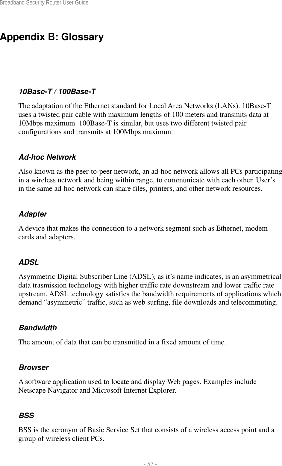 Broadband Security Router User Guide  - 57 - Appendix B: Glossary 10Base-T / 100Base-T The adaptation of the Ethernet standard for Local Area Networks (LANs). 10Base-T uses a twisted pair cable with maximum lengths of 100 meters and transmits data at 10Mbps maximum. 100Base-T is similar, but uses two different twisted pair configurations and transmits at 100Mbps maximun. Ad-hoc Network Also known as the peer-to-peer network, an ad-hoc network allows all PCs participating in a wireless network and being within range, to communicate with each other. User’s in the same ad-hoc network can share files, printers, and other network resources. Adapter A device that makes the connection to a network segment such as Ethernet, modem cards and adapters. ADSL Asymmetric Digital Subscriber Line (ADSL), as it’s name indicates, is an asymmetrical data trasmission technology with higher traffic rate downstream and lower traffic rate upstream. ADSL technology satisfies the bandwidth requirements of applications which demand “asymmetric” traffic, such as web surfing, file downloads and telecommuting. Bandwidth The amount of data that can be transmitted in a fixed amount of time. Browser A software application used to locate and display Web pages. Examples include Netscape Navigator and Microsoft Internet Explorer. BSS BSS is the acronym of Basic Service Set that consists of a wireless access point and a group of wireless client PCs.   