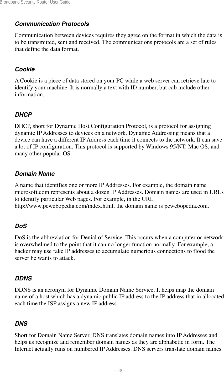 Broadband Security Router User Guide  - 58 - Communication Protocols Communication between devices requires they agree on the format in which the data is to be transmitted, sent and received. The communications protocols are a set of rules that define the data format. Cookie A Cookie is a piece of data stored on your PC while a web server can retrieve late to identify your machine. It is normally a text with ID number, but cab include other information. DHCP DHCP, short for Dynamic Host Configuration Protocol, is a protocol for assigning dynamic IP Addresses to devices on a network. Dynamic Addressing means that a device can have a different IP Address each time it connects to the network. It can save a lot of IP configuration. This protocol is supported by Windows 95/NT, Mac OS, and many other popular OS. Domain Name A name that identifies one or more IP Addresses. For example, the domain name microsoft.com represents about a dozen IP Addresses. Domain names are used in URLs to identify particular Web pages. For example, in the URL http://www.pcwebopedia.com/index.html, the domain name is pcwebopedia.com. DoS DoS is the abbreviation for Denial of Service. This occurs when a computer or network is overwhelmed to the point that it can no longer function normally. For example, a hacker may use fake IP addresses to accumulate numerious connections to flood the server he wants to attack. DDNS DDNS is an acronym for Dynamic Domain Name Service. It helps map the domain name of a host which has a dynamic public IP address to the IP address that in allocated each time the ISP assigns a new IP address. DNS Short for Domain Name Server, DNS translates domain names into IP Addresses and helps us recognize and remember domain names as they are alphabetic in form. The Internet actually runs on numbered IP Addresses. DNS servers translate domain names 