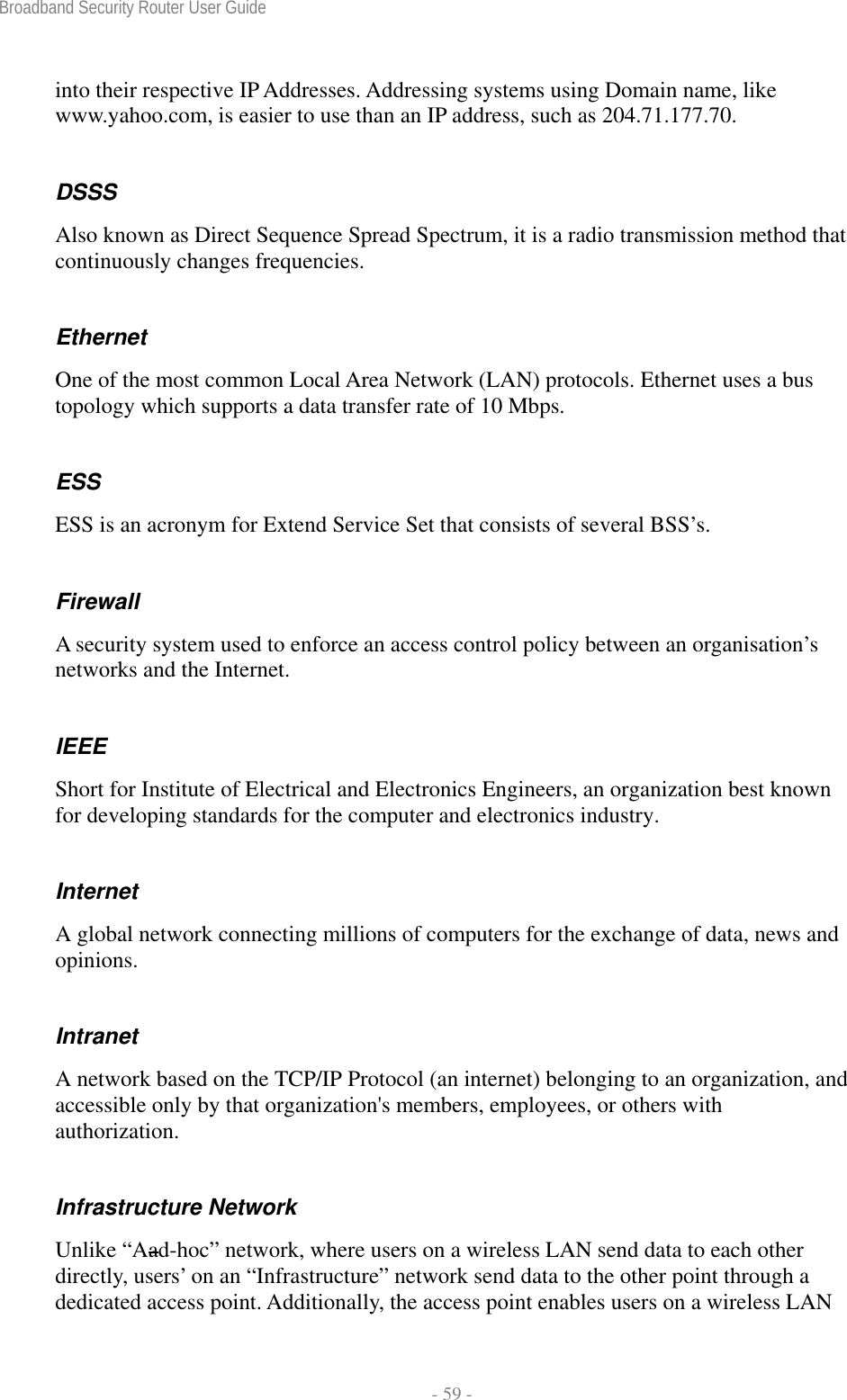 Broadband Security Router User Guide  - 59 - into their respective IP Addresses. Addressing systems using Domain name, like www.yahoo.com, is easier to use than an IP address, such as 204.71.177.70. DSSS Also known as Direct Sequence Spread Spectrum, it is a radio transmission method that continuously changes frequencies. Ethernet One of the most common Local Area Network (LAN) protocols. Ethernet uses a bus topology which supports a data transfer rate of 10 Mbps. ESS ESS is an acronym for Extend Service Set that consists of several BSS’s. Firewall A security system used to enforce an access control policy between an organisation’s networks and the Internet. IEEE Short for Institute of Electrical and Electronics Engineers, an organization best known for developing standards for the computer and electronics industry. Internet A global network connecting millions of computers for the exchange of data, news and opinions. Intranet A network based on the TCP/IP Protocol (an internet) belonging to an organization, and accessible only by that organization&apos;s members, employees, or others with authorization. Infrastructure Network Unlike “Aad-hoc” network, where users on a wireless LAN send data to each other directly, users’ on an “Infrastructure” network send data to the other point through a dedicated access point. Additionally, the access point enables users on a wireless LAN 