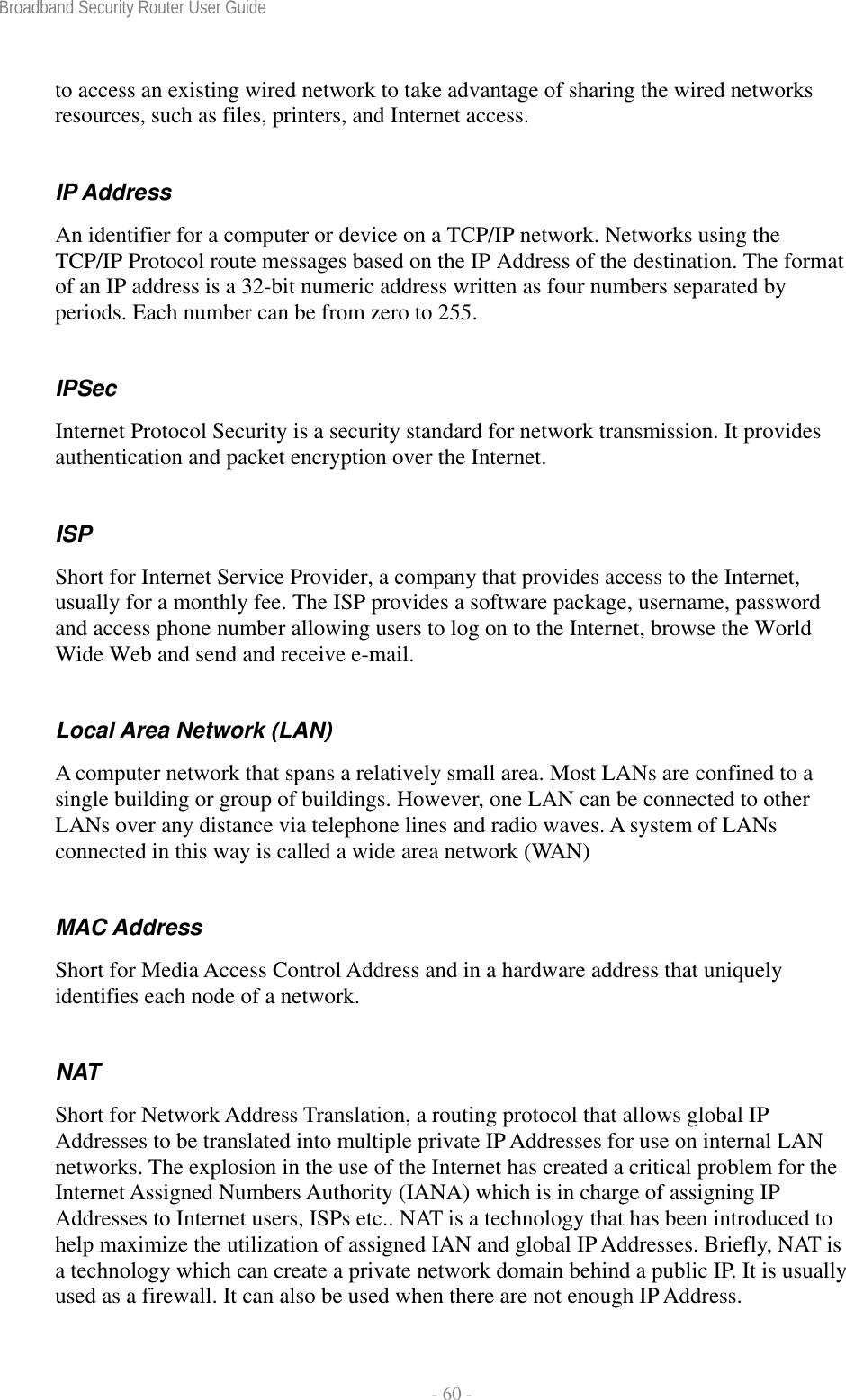 Broadband Security Router User Guide  - 60 - to access an existing wired network to take advantage of sharing the wired networks resources, such as files, printers, and Internet access. IP Address An identifier for a computer or device on a TCP/IP network. Networks using the TCP/IP Protocol route messages based on the IP Address of the destination. The format of an IP address is a 32-bit numeric address written as four numbers separated by periods. Each number can be from zero to 255. IPSec Internet Protocol Security is a security standard for network transmission. It provides authentication and packet encryption over the Internet. ISP Short for Internet Service Provider, a company that provides access to the Internet, usually for a monthly fee. The ISP provides a software package, username, password and access phone number allowing users to log on to the Internet, browse the World Wide Web and send and receive e-mail. Local Area Network (LAN) A computer network that spans a relatively small area. Most LANs are confined to a single building or group of buildings. However, one LAN can be connected to other LANs over any distance via telephone lines and radio waves. A system of LANs connected in this way is called a wide area network (WAN) MAC Address Short for Media Access Control Address and in a hardware address that uniquely identifies each node of a network. NAT Short for Network Address Translation, a routing protocol that allows global IP Addresses to be translated into multiple private IP Addresses for use on internal LAN networks. The explosion in the use of the Internet has created a critical problem for the Internet Assigned Numbers Authority (IANA) which is in charge of assigning IP Addresses to Internet users, ISPs etc.. NAT is a technology that has been introduced to help maximize the utilization of assigned IAN and global IP Addresses. Briefly, NAT is a technology which can create a private network domain behind a public IP. It is usually used as a firewall. It can also be used when there are not enough IP Address. 