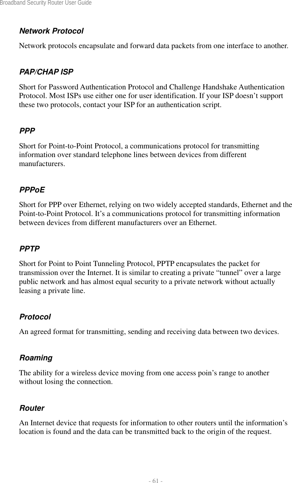 Broadband Security Router User Guide  - 61 - Network Protocol Network protocols encapsulate and forward data packets from one interface to another. PAP/CHAP ISP Short for Password Authentication Protocol and Challenge Handshake Authentication Protocol. Most ISPs use either one for user identification. If your ISP doesn’t support these two protocols, contact your ISP for an authentication script.   PPP Short for Point-to-Point Protocol, a communications protocol for transmitting information over standard telephone lines between devices from different manufacturers. PPPoE Short for PPP over Ethernet, relying on two widely accepted standards, Ethernet and the Point-to-Point Protocol. It’s a communications protocol for transmitting information between devices from different manufacturers over an Ethernet. PPTP Short for Point to Point Tunneling Protocol, PPTP encapsulates the packet for transmission over the Internet. It is similar to creating a private “tunnel” over a large public network and has almost equal security to a private network without actually leasing a private line.   Protocol An agreed format for transmitting, sending and receiving data between two devices. Roaming The ability for a wireless device moving from one access poin’s range to another without losing the connection. Router An Internet device that requests for information to other routers until the information’s location is found and the data can be transmitted back to the origin of the request. 