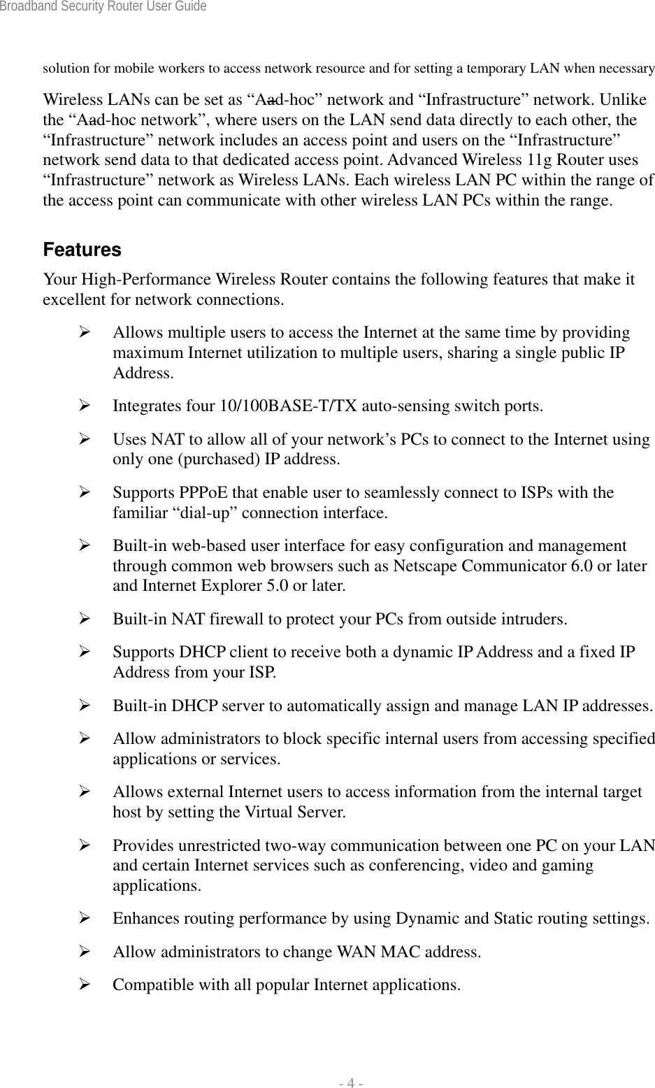 Broadband Security Router User Guide  - 4 - solution for mobile workers to access network resource and for setting a temporary LAN when necessary Wireless LANs can be set as “Aad-hoc” network and “Infrastructure” network. Unlike the “Aad-hoc network”, where users on the LAN send data directly to each other, the “Infrastructure” network includes an access point and users on the “Infrastructure” network send data to that dedicated access point. Advanced Wireless 11g Router uses “Infrastructure” network as Wireless LANs. Each wireless LAN PC within the range of the access point can communicate with other wireless LAN PCs within the range. Features Your High-Performance Wireless Router contains the following features that make it excellent for network connections. ¾ Allows multiple users to access the Internet at the same time by providing maximum Internet utilization to multiple users, sharing a single public IP Address. ¾ Integrates four 10/100BASE-T/TX auto-sensing switch ports. ¾ Uses NAT to allow all of your network’s PCs to connect to the Internet using only one (purchased) IP address. ¾ Supports PPPoE that enable user to seamlessly connect to ISPs with the familiar “dial-up” connection interface. ¾ Built-in web-based user interface for easy configuration and management through common web browsers such as Netscape Communicator 6.0 or later and Internet Explorer 5.0 or later. ¾ Built-in NAT firewall to protect your PCs from outside intruders. ¾ Supports DHCP client to receive both a dynamic IP Address and a fixed IP Address from your ISP. ¾ Built-in DHCP server to automatically assign and manage LAN IP addresses. ¾ Allow administrators to block specific internal users from accessing specified applications or services. ¾ Allows external Internet users to access information from the internal target host by setting the Virtual Server. ¾ Provides unrestricted two-way communication between one PC on your LAN and certain Internet services such as conferencing, video and gaming applications. ¾ Enhances routing performance by using Dynamic and Static routing settings. ¾ Allow administrators to change WAN MAC address. ¾ Compatible with all popular Internet applications. 